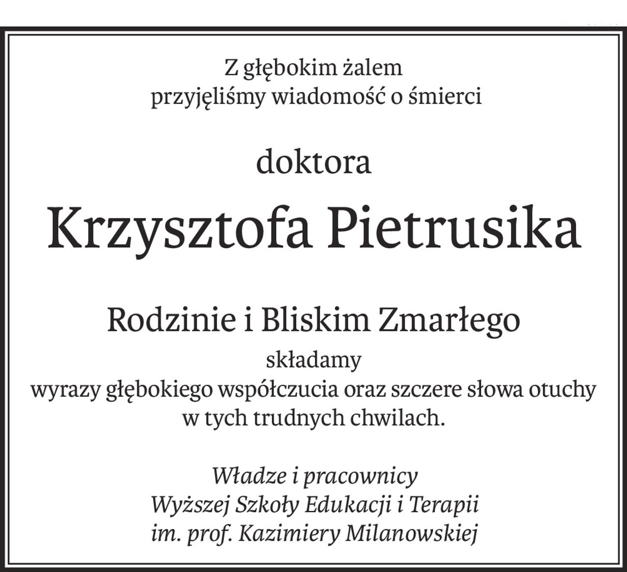 Z głębokim żalem
 przyjęliśmy wiadomość o śmierci
doktora
Krzysztofa Pietrusika
Rodzinie i Bliskim Zmarłego
składamy
wyrazy głębokiego współczucia oraz szczere słowa otuchy
w tych trudnych chwilach.

Władze i pracownicy
Wyższej Szkoły Edukacji i Terapii
im. prof. Kazimiery Milanowskiej