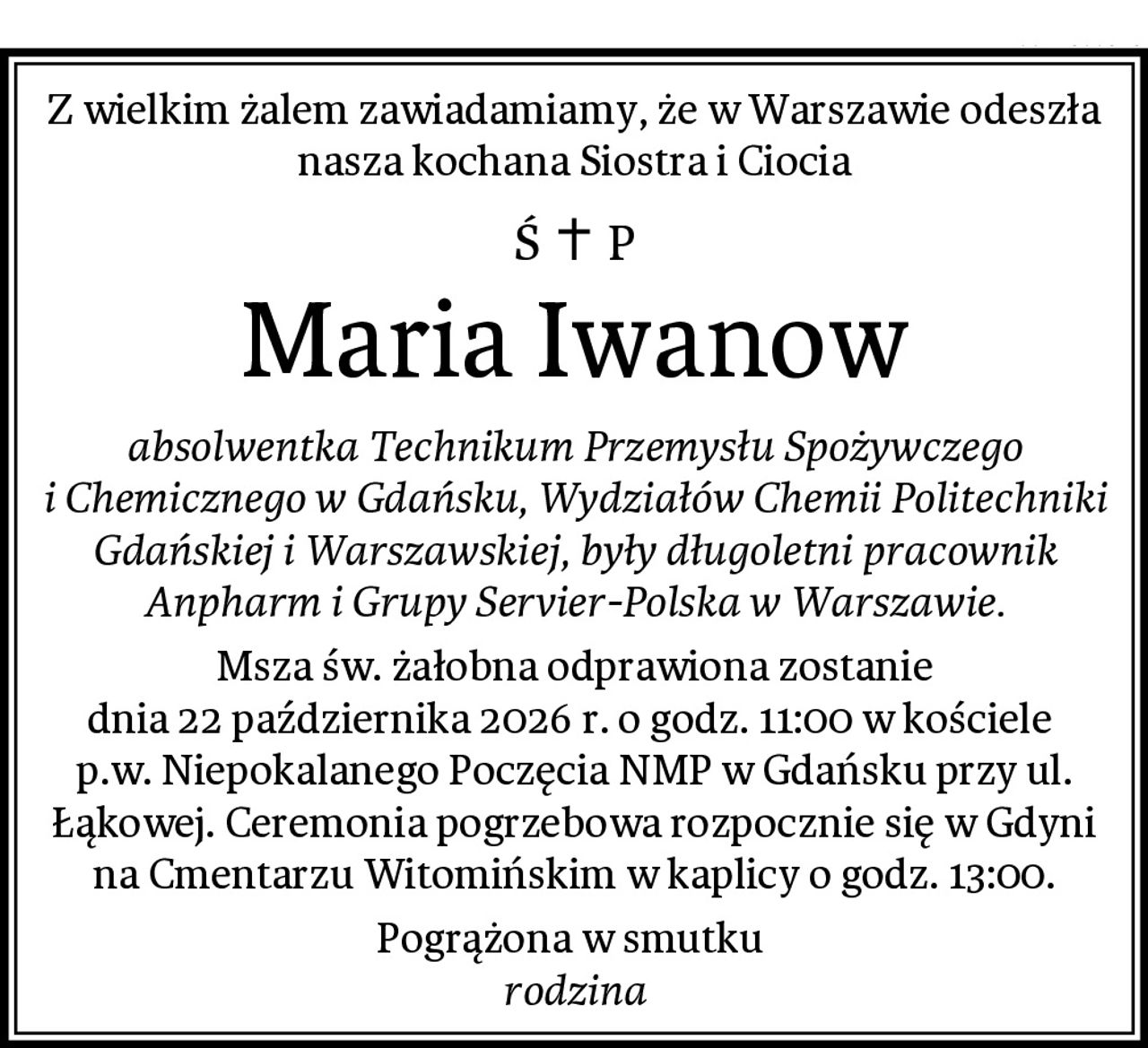 Z wielkim żalem zawiadamiamy, że w Warszawie odeszła nasza kochana Siostra i Ciocia
Maria Iwanow
absolwentka Technikum Przemysłu Spożywczego i Chemicznego w Gdańsku, Wydziałów Chemii Politechniki Gdańskiej i Warszawskiej, były długoletni pracownik Anpharm i Grupy Servier-Polska w Warszawie.
Msza św. żałobna odprawiona zostanie
dnia 22 października 2026 r. o godz. 11:00 w kościele 
p.w. Niepokalanego Poczęcia NMP w Gdańsku przy ul. Łąkowej. Ceremonia pogrzebowa rozpocznie się w Gdyni na Cmentarzu Witomińskim w kaplicy o godz. 13:00.
Pogrążona w smutku 
rodzina
