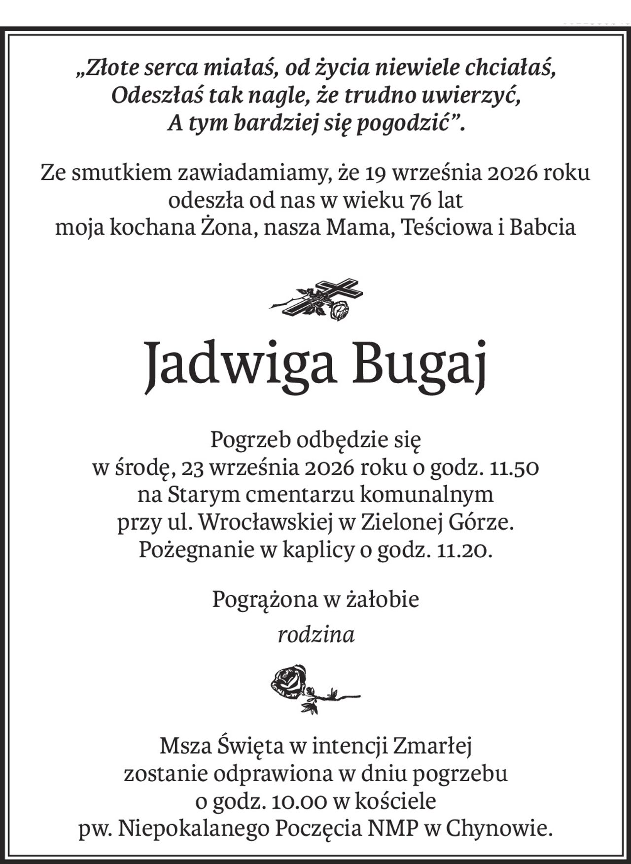 „Złote serca miałaś, od życia niewiele chciałaś, 
Odeszłaś tak nagle, że trudno uwierzyć, 
A tym bardziej się pogodzić”.
Ze smutkiem zawiadamiamy, że 19 września 2026 roku
odeszła od nas w wieku 76 lat
moja kochana Żona, nasza Mama, Teściowa i Babcia

ś+p
Jadwiga Bugaj
Pogrzeb odbędzie się 
w środę, 23 września 2026 roku o godz. 11.50
na Starym cmentarzu komunalnym 
przy ul. Wrocławskiej w Zielonej Górze.
Pożegnanie w kaplicy o godz. 11.20.
Pogrążona w żałobie
rodzina

Msza Święta w intencji Zmarłej 
zostanie odprawiona w dniu pogrzebu
o godz. 10.00 w kościele 
pw. Niepokalanego Poczęcia NMP w Chynowie.