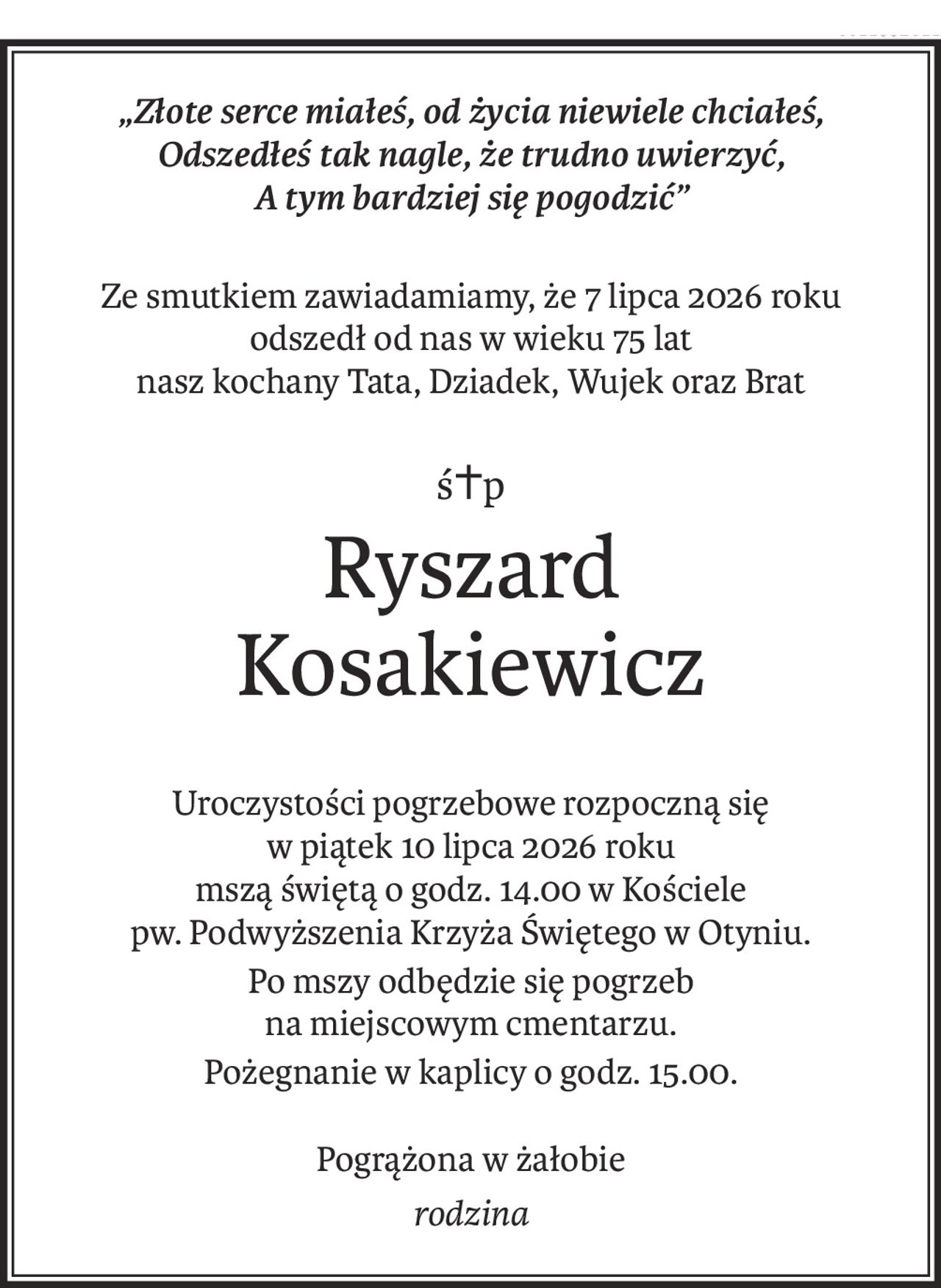 „Złote serce miałeś, od życia niewiele chciałeś, 
Odszedłeś tak nagle, że trudno uwierzyć, 
A tym bardziej się pogodzić”
Ze smutkiem zawiadamiamy, że 7 lipca 2026 roku
odszedł od nas w wieku 75 lat
nasz kochany Tata, Dziadek, Wujek oraz Brat
ś+p
Ryszard 
Kosakiewicz
Uroczystości pogrzebowe rozpoczną się 
w piątek 10 lipca 2026 roku
mszą świętą o godz. 14.00 w Kościele 
pw. Podwyższenia Krzyża Świętego w Otyniu.
Po mszy odbędzie się pogrzeb 
na miejscowym cmentarzu.
Pożegnanie w kaplicy o godz. 15.00.
Pogrążona w żałobie
rodzina