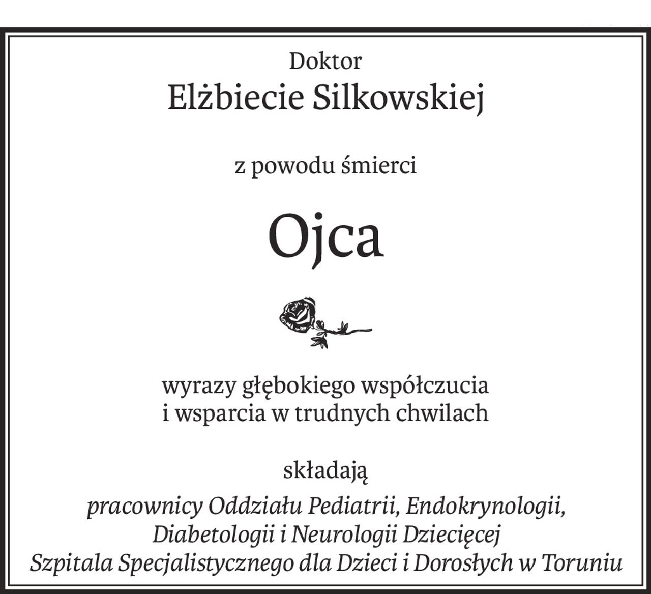 Doktor
Elżbiecie Silkowskiej
z powodu śmierci
Ojca
wyrazy głębokiego współczucia
i wsparcia w trudnych chwilach
składają
pracownicy Oddziału Pediatrii, Endokrynologii, Diabetologii i Neurologii Dziecięcej 
Szpitala Specjalistycznego dla Dzieci i Dorosłych w Toruniu
