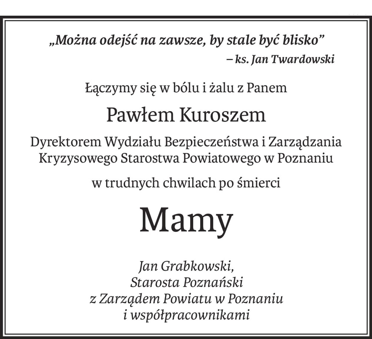 „Można odejść na zawsze, by stale być blisko”
– ks. Jan Twardowski
Łączymy się w bólu i żalu z Panem
Pawłem Kuroszem
Dyrektorem Wydziału Bezpieczeństwa i Zarządzania Kryzysowego Starostwa Powiatowego w Poznaniu
w trudnych chwilach po śmierci
Mamy
Jan Grabkowski,
Starosta Poznański
z Zarządem Powiatu w Poznaniu
i współpracownikami