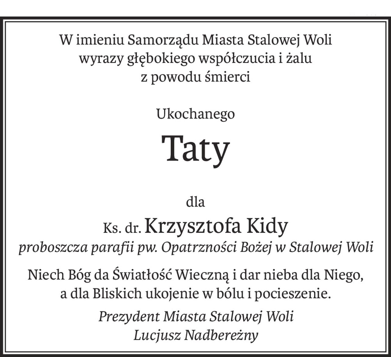 W imieniu Samorządu Miasta Stalowej Woli
wyrazy głębokiego współczucia i żalu
z powodu śmierci
Ukochanego
Taty
dla
Ks. dr.Krzysztofa Kidy
proboszcza parafii pw. Opatrzności Bożej w Stalowej Woli
Niech Bóg da Światłość Wieczną i dar nieba dla Niego, 
a dla Bliskich ukojenie w bólu i pocieszenie. 
Prezydent Miasta Stalowej Woli
Lucjusz Nadbereżny