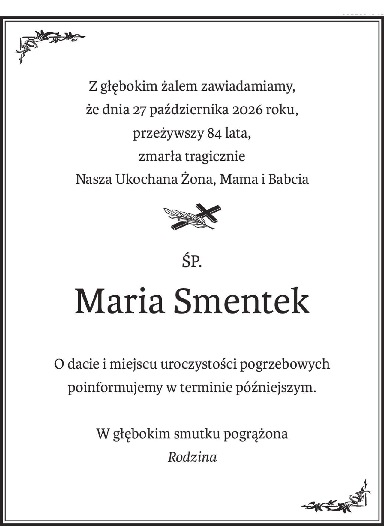 Z głębokim żalem zawiadamiamy,
że dnia 27 października 2026 roku,
przeżywszy 84 lata,
zmarła tragicznie
Nasza Ukochana Żona, Mama i Babcia
śp.
Maria Smentek
O dacie i miejscu uroczystości pogrzebowych
poinformujemy w terminie późniejszym.
W głębokim smutku pogrążona
Rodzina