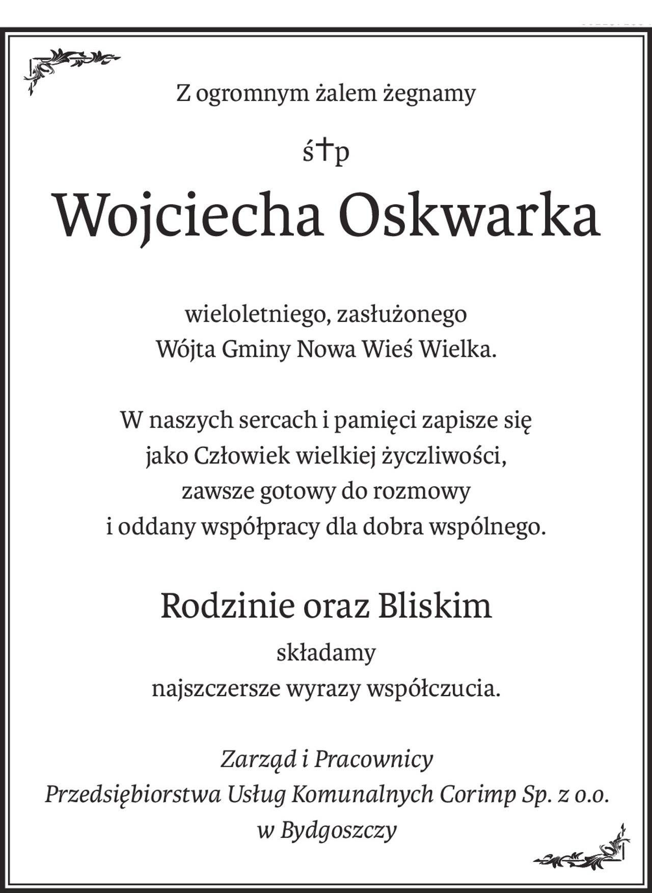 Z ogromnym żalem żegnamy
ś+p
Wojciecha Oskwarka
wieloletniego, zasłużonego
Wójta Gminy Nowa Wieś Wielka.
W naszych sercach i pamięci zapisze się
jako Człowiek wielkiej życzliwości,
zawsze gotowy do rozmowy
i oddany współpracy dla dobra wspólnego.
Rodzinie oraz Bliskim
składamy
najszczersze wyrazy współczucia.
Zarząd i Pracownicy
Przedsiębiorstwa Usług Komunalnych Corimp Sp. z o.o.
w Bydgoszczy
