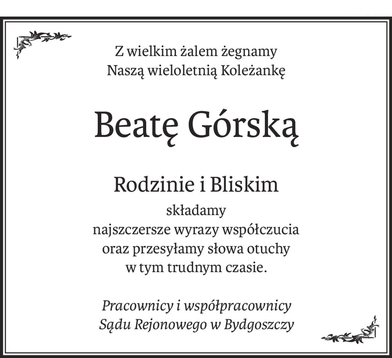 Z wielkim żalem żegnamy
Naszą wieloletnią Koleżankę
Beatę Górską
Rodzinie i Bliskim
składamy
najszczersze wyrazy współczucia
oraz przesyłamy słowa otuchy
w tym trudnym czasie.
Pracownicy i współpracownicy
Sądu Rejonowego w Bydgoszczy