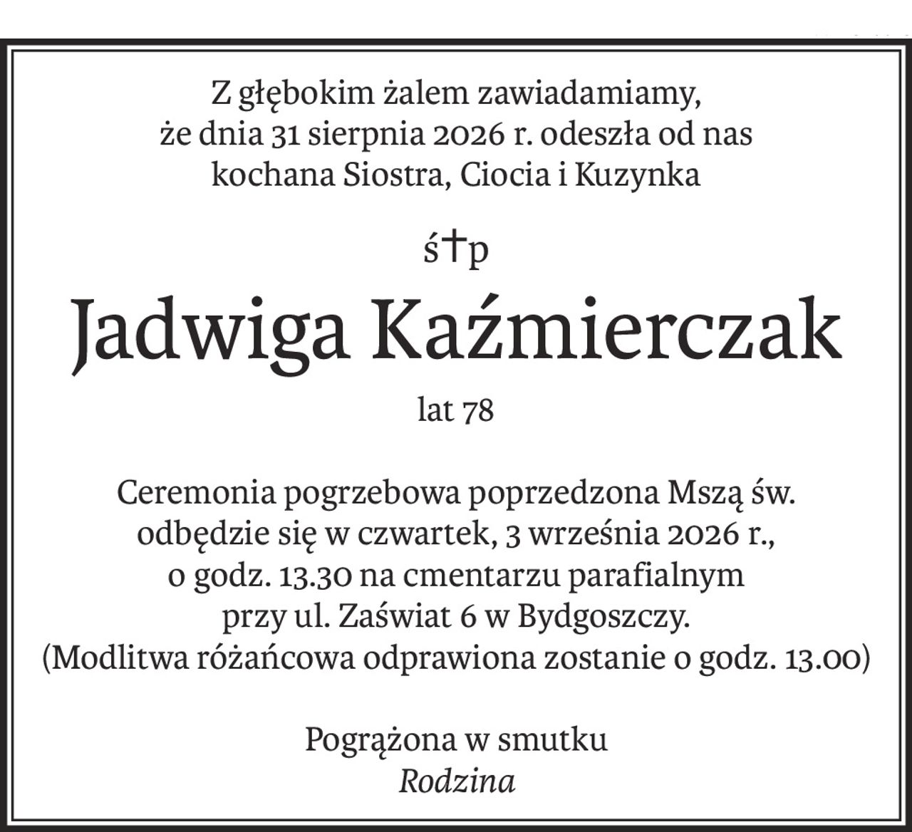 Z głębokim żalem zawiadamiamy,
że dnia 31 sierpnia 2026 r. odeszła od nas
kochana Siostra, Ciocia i Kuzynka
ś+p
Jadwiga Kaźmierczak
lat 78
Ceremonia pogrzebowa poprzedzona Mszą św.
odbędzie się w czwartek, 3 września 2026 r.,
o godz. 13.30 na cmentarzu parafialnym
przy ul. Zaświat 6 w Bydgoszczy.
(Modlitwa różańcowa odprawiona zostanie o godz. 13.00)
Pogrążona w smutku
Rodzina