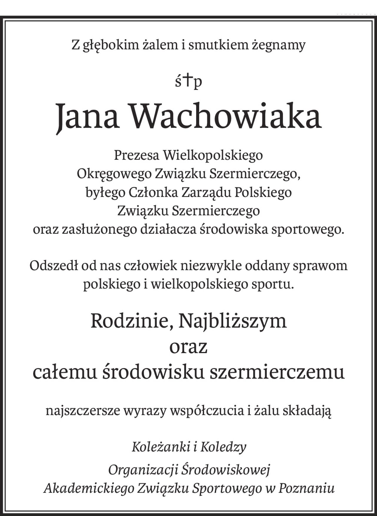 Z głębokim żalem i smutkiem żegnamy
ś+p
Jana Wachowiaka
Prezesa Wielkopolskiego 
Okręgowego Związku Szermierczego,
byłego Członka Zarządu Polskiego 
Związku Szermierczego
oraz zasłużonego działacza środowiska sportowego.
Odszedł od nas człowiek niezwykle oddany sprawom polskiego i wielkopolskiego sportu.
Rodzinie, Najbliższym 
oraz 
całemu środowisku szermierczemu
najszczersze wyrazy współczucia i żalu składają
Koleżanki i Koledzy
Organizacji Środowiskowej 
Akademickiego Związku Sportowego w Poznaniu
