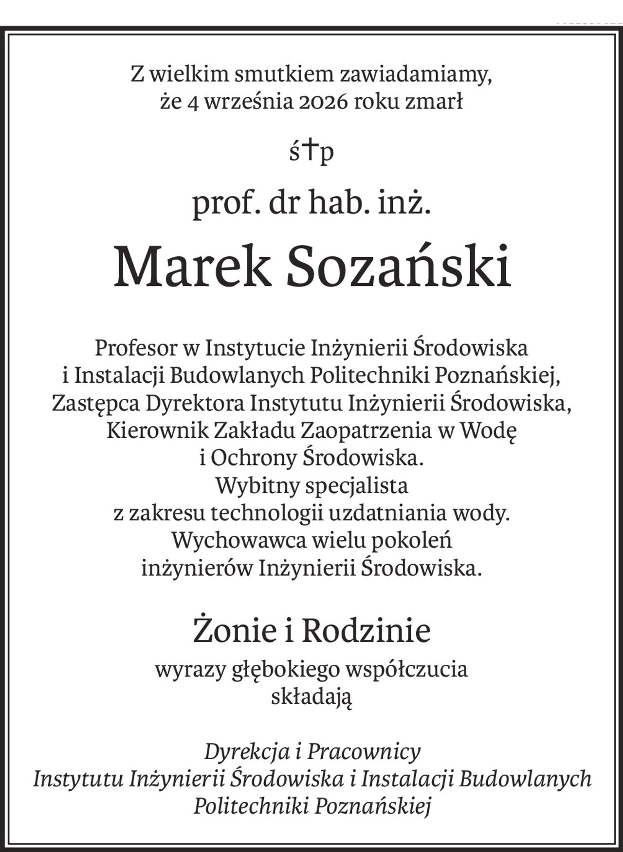 Z wielkim smutkiem zawiadamiamy,
że 4 września 2026 roku zmarł
ś+p
prof. dr hab. inż.
Marek Sozański
Profesor w Instytucie Inżynierii Środowiska
i Instalacji Budowlanych Politechniki Poznańskiej,
Zastępca Dyrektora Instytutu Inżynierii Środowiska,
Kierownik Zakładu Zaopatrzenia w Wodę
i Ochrony Środowiska.
Wybitny specjalista
z zakresu technologii uzdatniania wody.
Wychowawca wielu pokoleń
inżynierów Inżynierii Środowiska.
Żonie i Rodzinie
wyrazy głębokiego współczucia
składają
Dyrekcja i Pracownicy
Instytutu Inżynierii Środowiska i Instalacji Budowlanych
Politechniki Poznańskiej