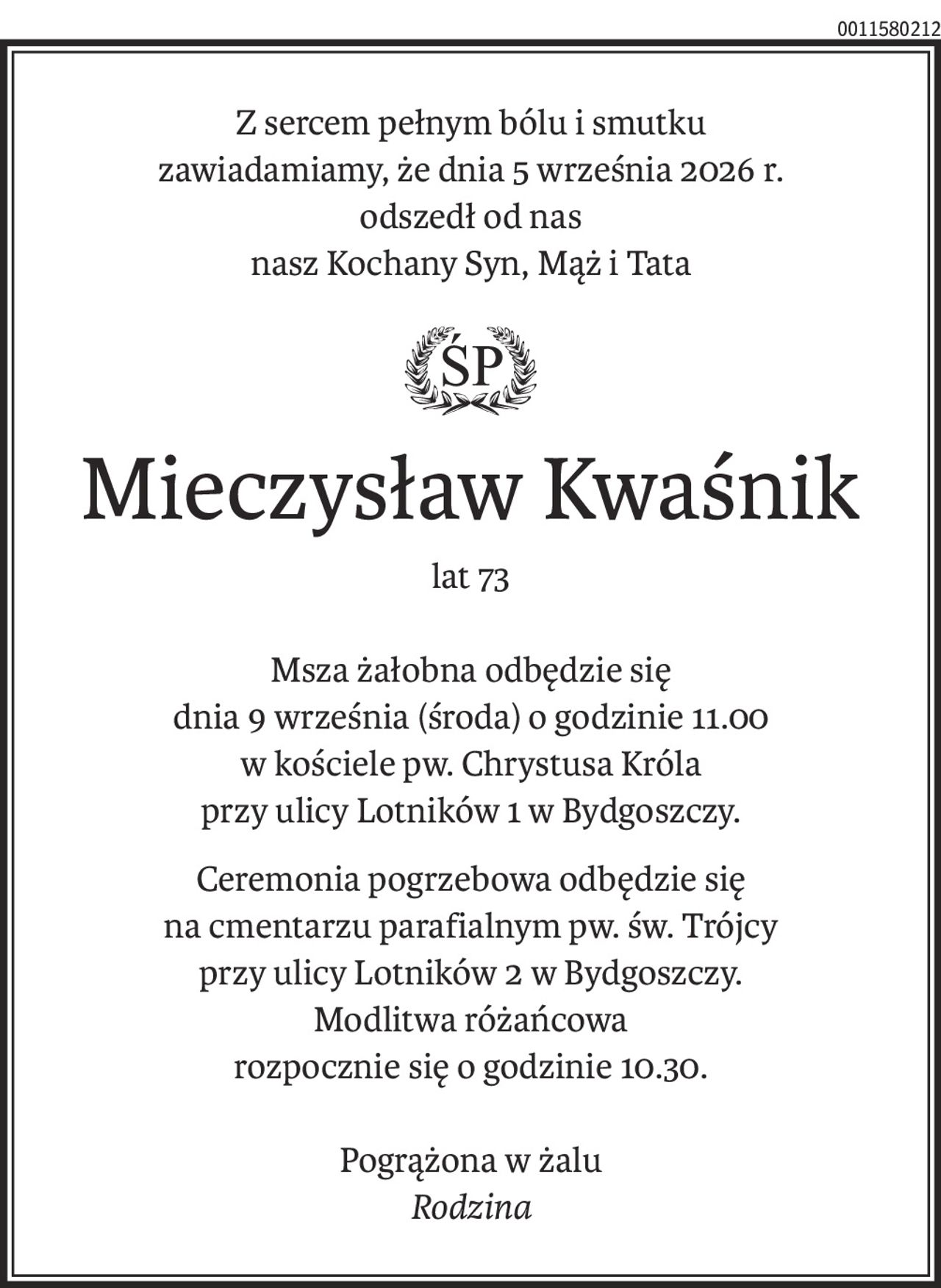Z sercem pełnym bólu i smutku zawiadamiamy, że dnia 5. września 2026 r.
odszedł od nas nasz Kochany Syn, Mąż i Tata.
Śp.
Mieczysław Kwaśnik,
 lat 73
Msza żałobna odbędzie się dnia 9 września (środa) o godzinie 11.00, w Kościele
pw. Chrystusa Króla przy ulicy Lotników 1 w Bydgoszczy. Ceremonia pogrzebowa odbędzie
się na Cmentarzu parafialnym Św. Trójcy przy ulicy Lotników 2. 
Modlitwa różańcowa rozpocznie się o godzinie 10:30. 
Pogrążona w żalu 
Rodzina