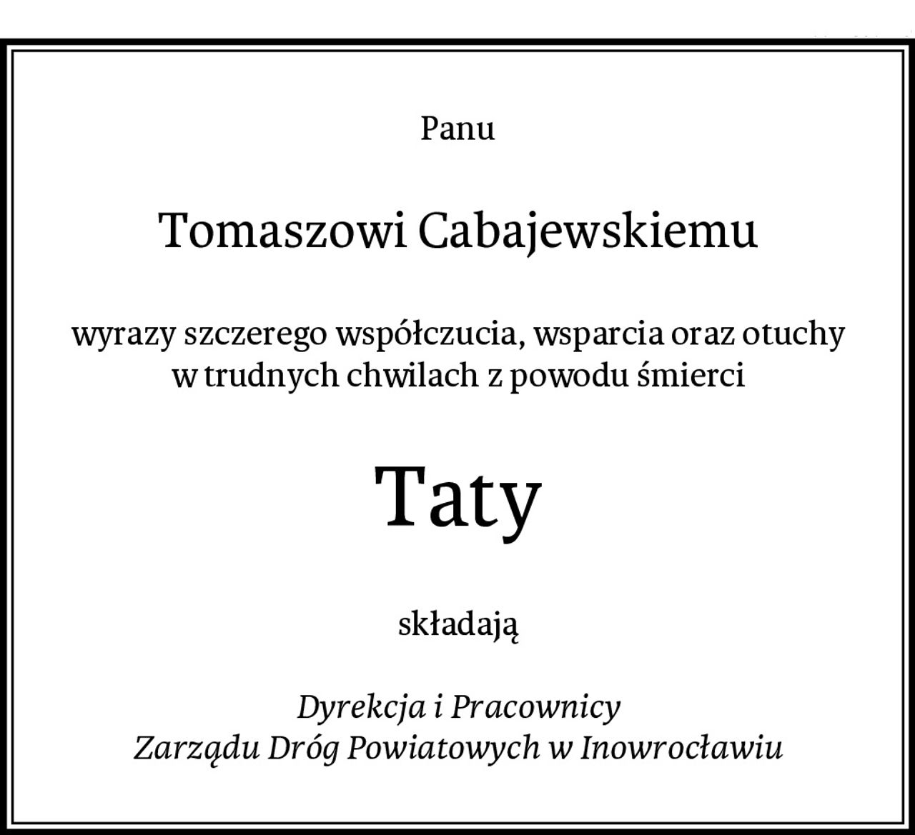 Panu
Tomaszowi Cabajewskiemu
wyrazy szczerego współczucia, wsparcia oraz otuchy
w trudnych chwilach z powodu śmierci
Taty
składają

Dyrekcja i Pracownicy
Zarządu Dróg Powiatowych w Inowrocławiu