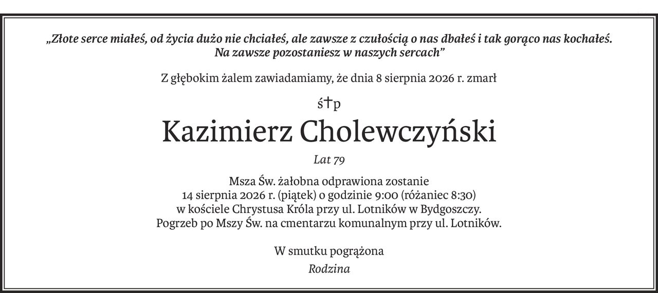 „Złote serce miałeś, od życia dużo nie chciałeś, ale zawsze z czułością o nas dbałeś i tak gorąco nas kochałeś. 
Na zawsze pozostaniesz w naszych sercach”
Z głębokim żalem zawiadamiamy, że dnia 8 sierpnia 2026 r. zmarł
ś+p
Kazimierz Cholewczyński
Lat 79
Msza Św. żałobna odprawiona zostanie
14 sierpnia 2026 r. (piątek) o godzinie 9:00 (różaniec 8:30)
w kościele Chrystusa Króla przy ul. Lotników w Bydgoszczy.
Pogrzeb po Mszy Św. na cmentarzu komunalnym przy ul. Lotników.
W smutku pogrążona
Rodzina