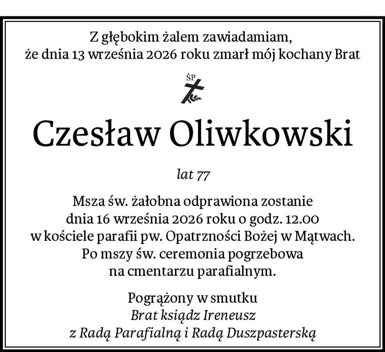 Z głębokim żalem zawiadamiam, 
że dnia 13 września 2026 roku zmarł mój kochany Brat
Czesław Oliwkowski
lat 77
Msza św. żałobna odprawiona zostanie
dnia 16 września 2026 roku o godz. 12.00
w kościele parafii pw. Opatrzności Bożej w Mątwach.
Po mszy św. ceremonia pogrzebowa
na cmentarzu parafialnym.
Pogrążony w smutku
Brat ksiądz Ireneusz
z Radą Parafialną i Radą Duszpasterską