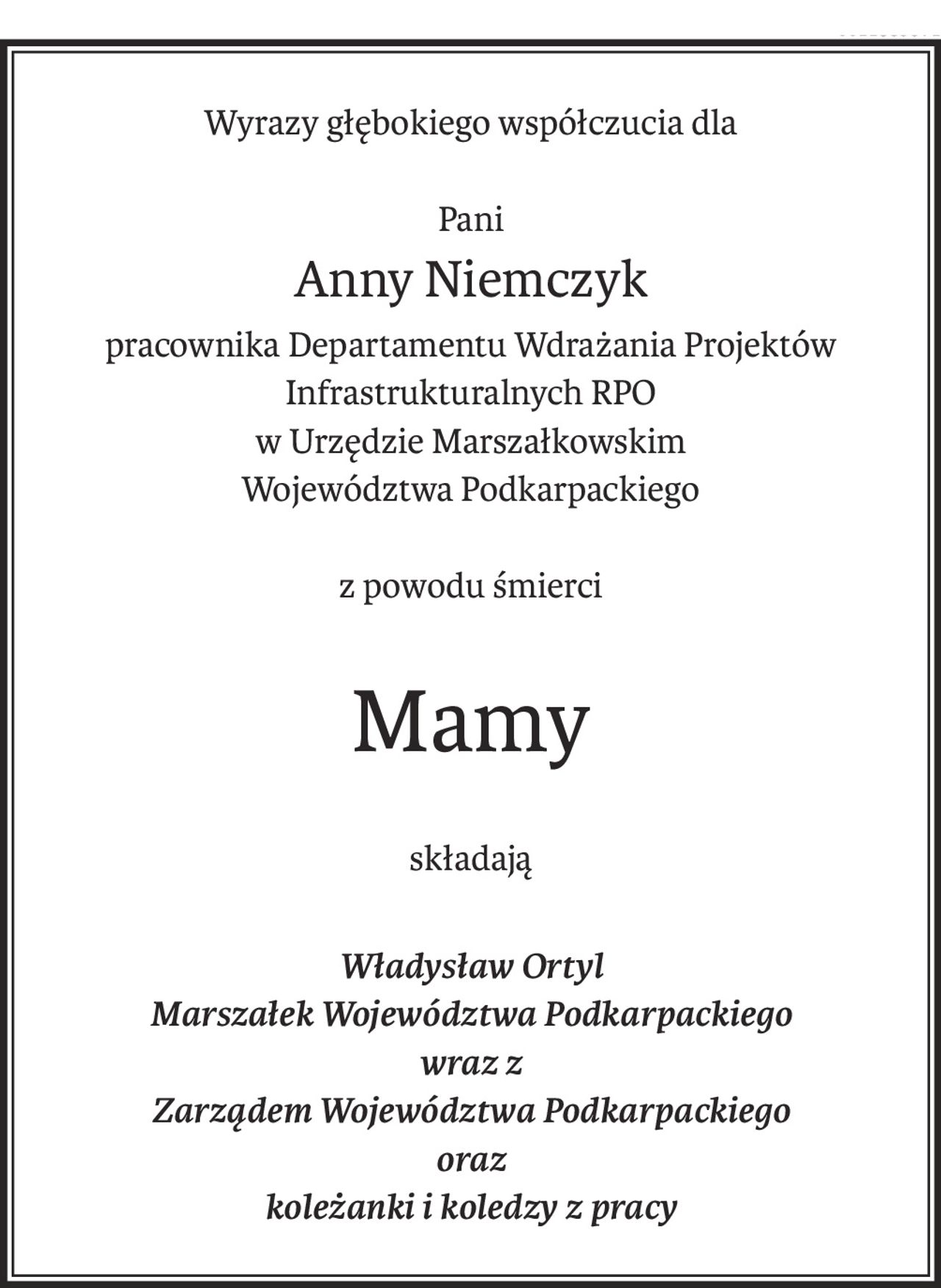 Wyrazy głębokiego współczucia dla
Pani
Anny Niemczyk
pracownika Departamentu Wdrażania Projektów Infrastrukturalnych RPO
w Urzędzie Marszałkowskim
Województwa Podkarpackiego
z powodu śmierci
Mamy
składają
Władysław Ortyl
Marszałek Województwa Podkarpackiego
wraz z 
Zarządem Województwa Podkarpackiego
oraz 
koleżanki i koledzy z pracy