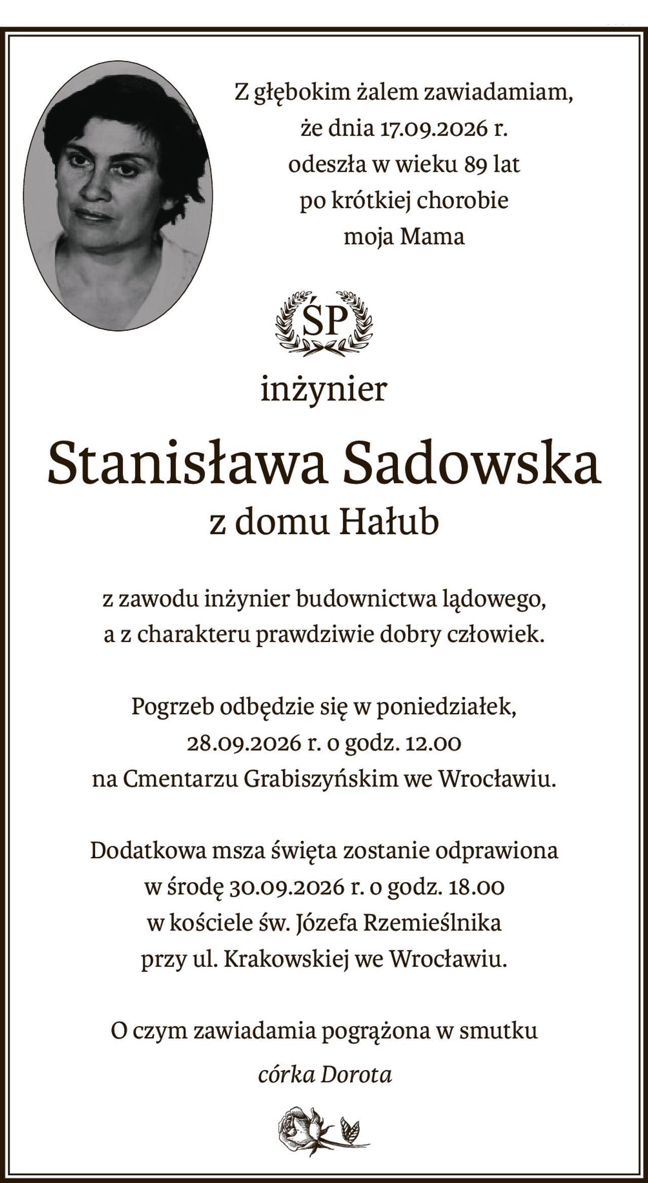 Z głębokim żalem zawiadamiam,
że dnia 17.09.2026 r.
odeszła w wieku 89 lat
po krótkiej chorobie
moja Mama
ś+p
inżynier
Stanisława Sadowska
z domu Hałub
z zawodu inżynier budownictwa lądowego,
a z charakteru prawdziwie dobry człowiek.
Pogrzeb odbędzie się w poniedziałek,
28.09.2026 r. o godz. 12.00
na Cmentarzu Grabiszyńskim we Wrocławiu.
Dodatkowa msza święta zostanie odprawiona
w środę 30.09.2026 r. o godz. 18.00
w kościele św. Józefa Rzemieślnika
przy ul. Krakowskiej we Wrocławiu.
O czym zawiadamia pogrążona w smutku
córka Dorota