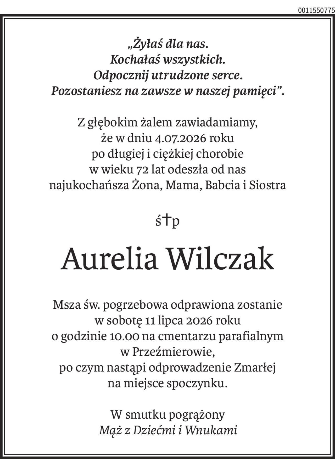 „Żyłaś dla nas.
Kochałaś wszystkich.
Odpocznij utrudzone serce.
Pozostaniesz na zawsze w naszej pamięci”.
Z głębokim żalem zawiadamiamy,
że w dniu 4.07.2026 roku
po długiej i ciężkiej chorobie
w wieku 72 lat odeszła od nas
najukochańsza Żona, Mama, Babcia i Siostra
ś+p
Aurelia Wilczak
Msza św. pogrzebowa odprawiona zostanie
w sobotę 11 lipca 2026 roku
o godzinie 10.00 na cmentarzu parafialnym
w Przeźmierowie,
po czym nastąpi odprowadzenie Zmarłej
na miejsce spoczynku.
W smutku pogrążony
Mąż z Dziećmi i Wnukami