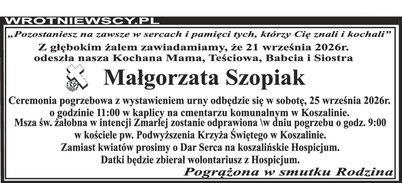 „Pozostaniesz na zawsze w sercach i pamięci tych, którzy Cię znali i kochali” Z głębokim żalem zawiadamiamy, że 21 września 2026r. odeszła nasza Kochana Mama, Teściowa, Babcia i Siostra Małgorzata Szopiak Ceremonia pogrzebowa z wystawieniem urny odbędzie się w sobotę, 25 września 2026r. o godzinie 11:00 w kaplicy na cmentarzu komunalnym w Koszalinie. Msza św. żałobna w intencji Zmarłej zostanie odprawiona \w dniu pogrzebu o godz. 9:00 w kościele pw. Podwyższenia Krzyża Świętego w Koszalinie. Zamiast kwiatów prosimy o Dar Serca na koszalińskie Hospicjum. Datki będzie zbierał wolontariusz z Hospicjum. Pogrążona w smutku Rodzina