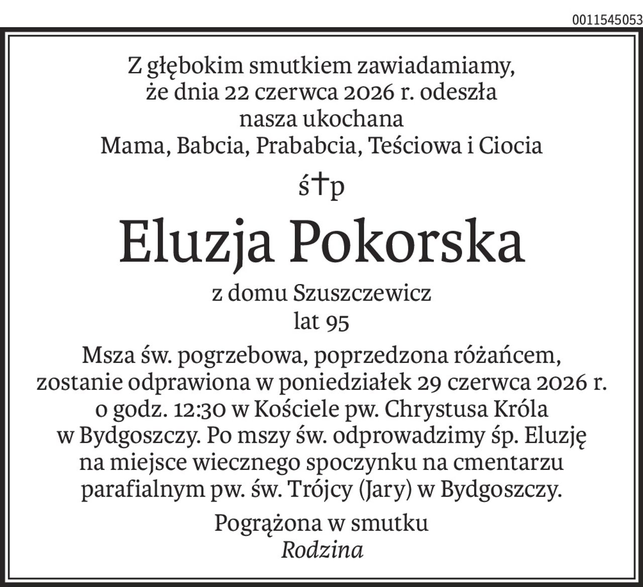 Z głębokim smutkiem zawiadamiamy,
że dnia 22 czerwca 2026 r. odeszła
nasza ukochana
Mama, Babcia, Prababcia, Teściowa i Ciocia
ś+p
Eluzja Pokorska
z domu Szuszczewicz
lat 95
Msza św. pogrzebowa, poprzedzona różańcem,
zostanie odprawiona w poniedziałek 29 czerwca 2026 r.
o godz. 12:30 w Kościele pw. Chrystusa Króla
w Bydgoszczy. Po mszy św. odprowadzimy śp. Eluzję
na miejsce wiecznego spoczynku na cmentarzu parafialnym pw. św. Trójcy (Jary) w Bydgoszczy.
Pogrążona w smutku
Rodzina