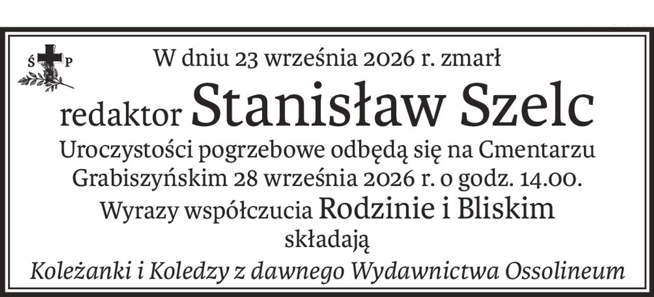 W dniu 23 września 2026 r. zmarł
redaktorStanisław Szelc
Uroczystości pogrzebowe odbędą się na Cmentarzu Grabiszyńskim 28 września 2026 r. o godz. 14.00.
Wyrazy współczuciaRodzinie i Bliskim
składają
Koleżanki i Koledzy z dawnego Wydawnictwa Ossolineum