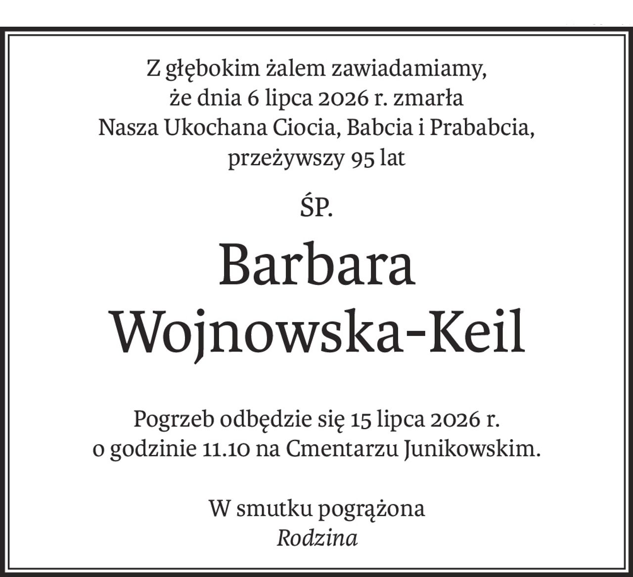 Z głębokim żalem zawiadamiamy,
że dnia 6 lipca 2026 r. zmarła
Nasza Ukochana Ciocia, Babcia i Prababcia,
przeżywszy 95 lat
śp.
Barbara 
Wojnowska-Keil
Pogrzeb odbędzie się 15 lipca 2026 r.
o godzinie 11.10 na Cmentarzu Junikowskim.
W smutku pogrążona
Rodzina