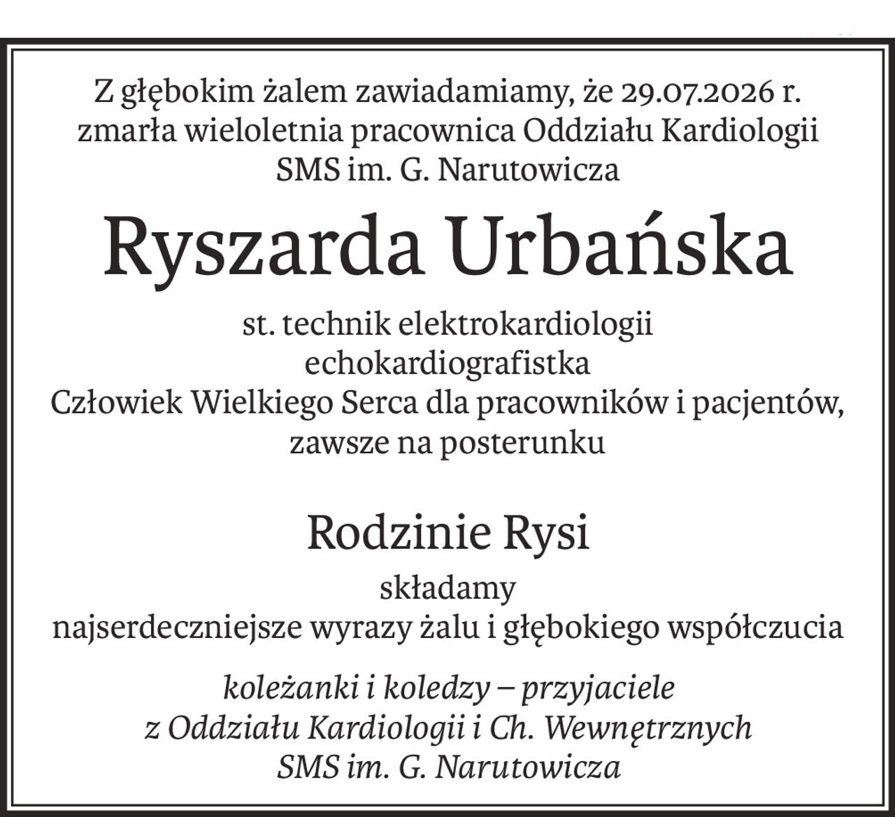 Z głębokim żalem zawiadamiamy, że 29.07.2026 r.
zmarła wieloletnia pracownica Oddziału Kardiologii
SMS im. G. Narutowicza
Ryszarda Urbańska
st. technik elektrokardiologii
echokardiografistka
Człowiek Wielkiego Serca dla pracowników i pacjentów,
zawsze na posterunku
Rodzinie Rysi
składamy
najserdeczniejsze wyrazy żalu i głębokiego współczucia
koleżanki i koledzy – przyjaciele
z Oddziału Kardiologii i Ch. Wewnętrznych
SMS im. G. Narutowicza