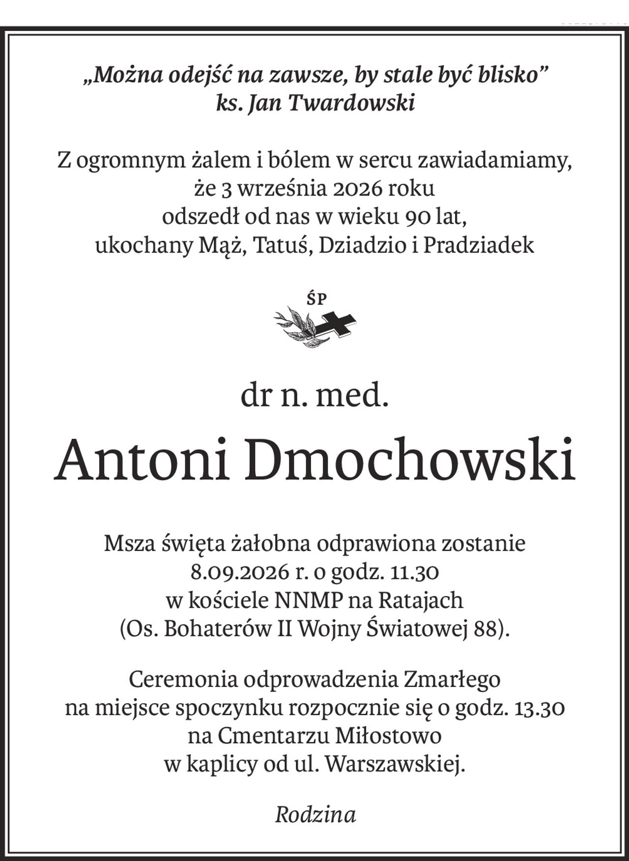 „Można odejść na zawsze, by stale być blisko”
ks. Jan Twardowski
Z ogromnym żalem i bólem w sercu zawiadamiamy,
że 3 września 2026 roku
odszedł od nas w wieku 90 lat,
ukochany Mąż, Tatuś, Dziadzio i Pradziadek
ś+p
dr n. med.
Antoni Dmochowski
Msza święta żałobna odprawiona zostanie
8.09.2026 r. o godz. 11.30
w kościele NNMP na Ratajach
(Os. Bohaterów II Wojny Światowej 88).
Ceremonia odprowadzenia Zmarłego 
na miejsce spoczynku rozpocznie się o godz. 13.30 
na Cmentarzu Miłostowo 
w kaplicy od ul. Warszawskiej.
Rodzina