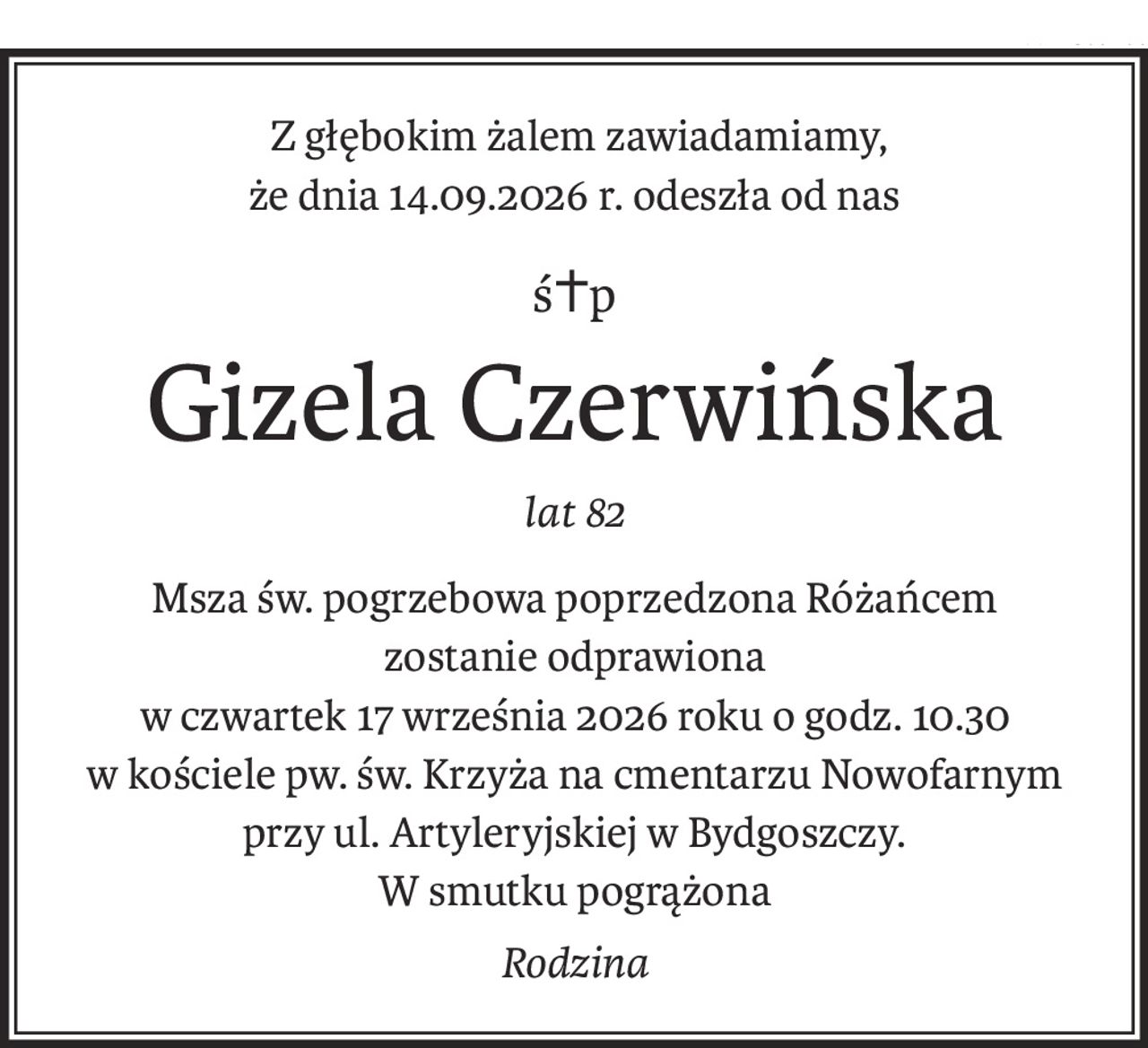Z głębokim żalem zawiadamiamy,
że dnia 14.09.2026 r. odeszła od nas
ś+p
Gizela Czerwińska
lat 82
Msza św. pogrzebowa poprzedzona Różańcem
zostanie odprawiona 
w czwartek 17 września 2026 roku o godz. 10.30
w kościele pw. św. Krzyża na cmentarzu Nowofarnym
przy ul. Artyleryjskiej w Bydgoszczy.
W smutku pogrążona
Rodzina