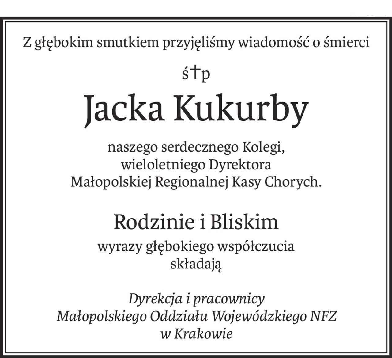 Z głębokim smutkiem przyjęliśmy wiadomość o śmierci
ś+p
Jacka Kukurby
naszego serdecznego Kolegi,
wieloletniego Dyrektora
Małopolskiej Regionalnej Kasy Chorych.
Rodzinie i Bliskim
wyrazy głębokiego współczucia
składają
Dyrekcja i pracownicy
Małopolskiego Oddziału Wojewódzkiego NFZ
w Krakowie