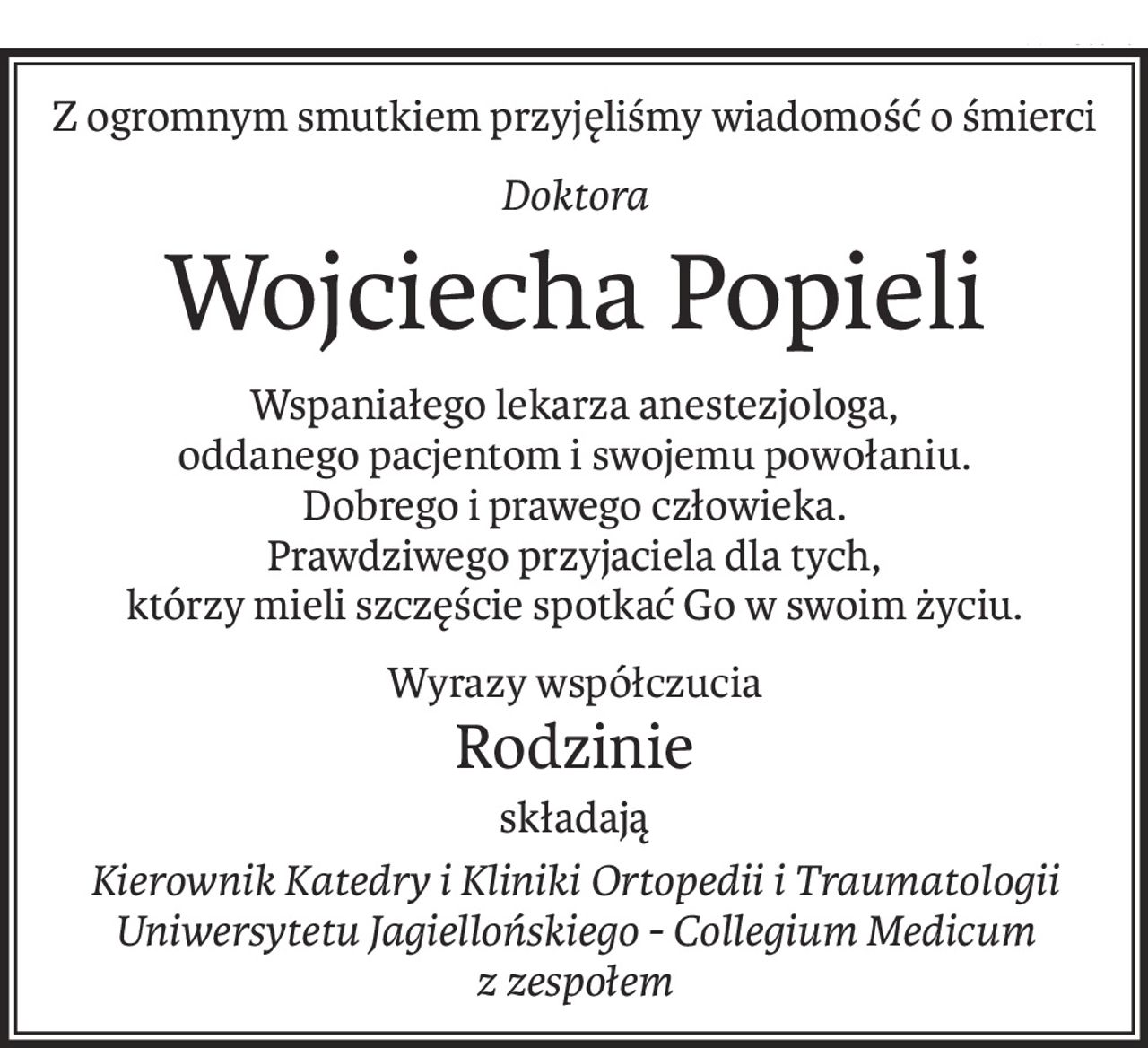 Z ogromnym smutkiem przyjęliśmy wiadomość o śmierci
Doktora
Wojciecha Popieli
Wspaniałego lekarza anestezjologa,
oddanego pacjentom i swojemu powołaniu.
Dobrego i prawego człowieka.
Prawdziwego przyjaciela dla tych,
którzy mieli szczęście spotkać Go w swoim życiu.
Wyrazy współczucia
Rodzinie
składają
Kierownik Katedry i Kliniki Ortopedii i Traumatologii
Uniwersytetu Jagiellońskiego - Collegium Medicum
z zespołem