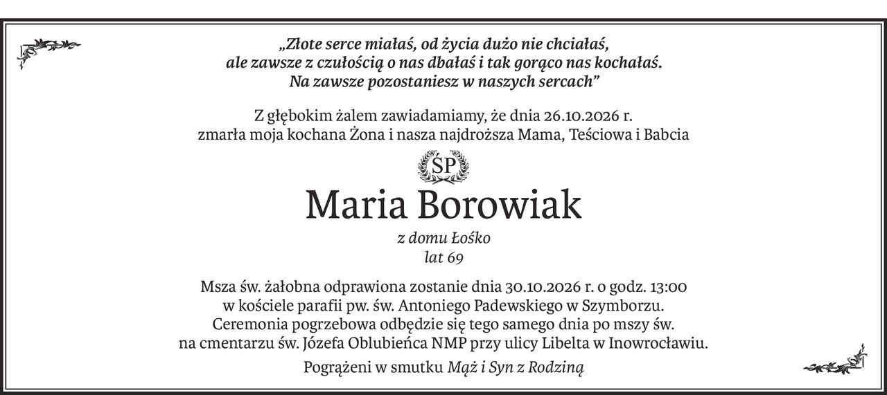 „Złote serce miałaś, od życia dużo nie chciałaś, 
ale zawsze z czułością o nas dbałaś i tak gorąco nas kochałaś. 
Na zawsze pozostaniesz w naszych sercach”
Z głębokim żalem zawiadamiamy, że dnia 26.10.2026 r.
zmarła moja kochana Żona i nasza najdroższa Mama, Teściowa i Babcia
Maria Borowiak
z domu Łośko 
lat 69
Msza św. żałobna odprawiona zostanie dnia 30.10.2026 r. o godz. 13:00
w kościele parafii pw. św. Antoniego Padewskiego w Szymborzu.
Ceremonia pogrzebowa odbędzie się tego samego dnia po mszy św.
na cmentarzu św. Józefa Oblubieńca NMP przy ulicy Libelta w Inowrocławiu.
Pogrążeni w smutkuMąż i Syn z Rodziną