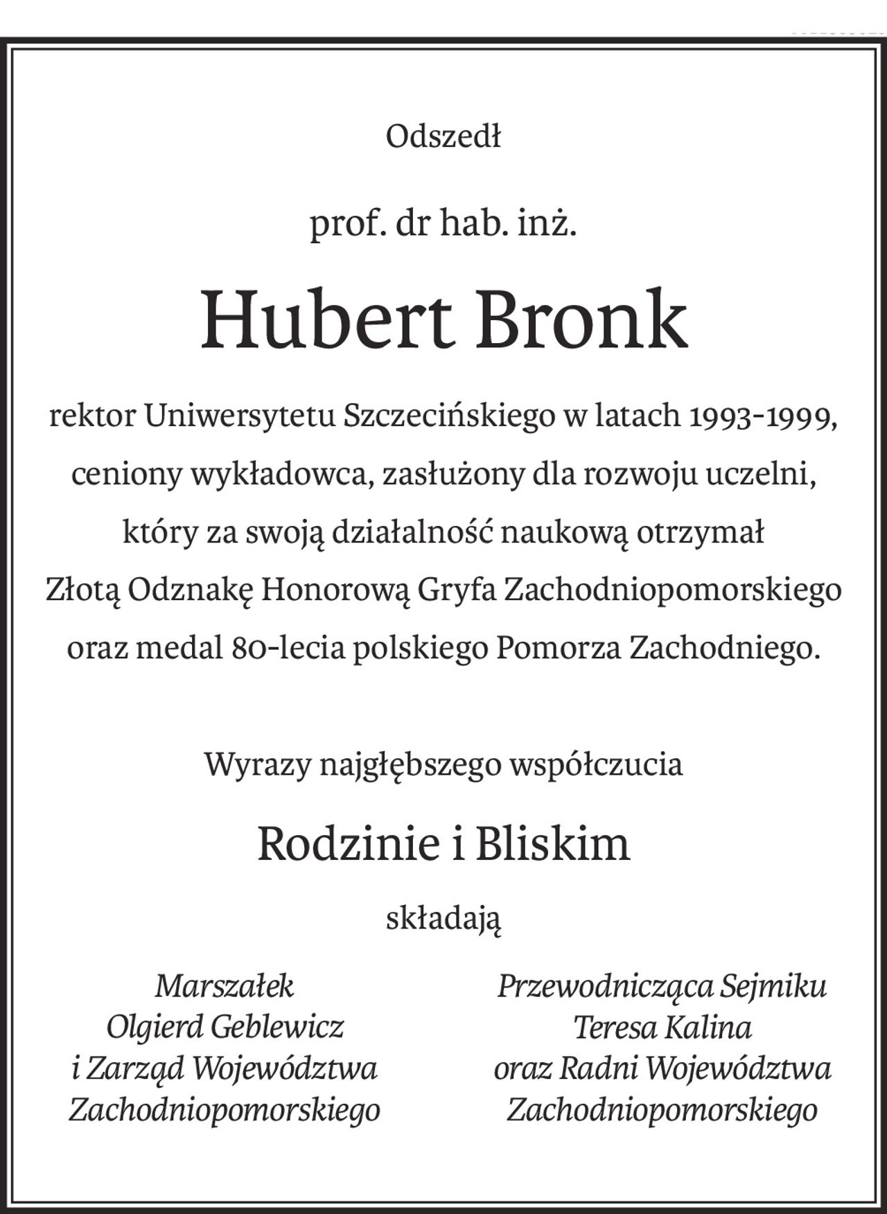 Odszedł
prof. dr hab. inż.
Hubert Bronk
rektor Uniwersytetu Szczecińskiego w latach 1993-1999, ceniony wykładowca, zasłużony dla rozwoju uczelni,
który za swoją działalność naukową otrzymał
Złotą Odznakę Honorową Gryfa Zachodniopomorskiego
oraz medal 80-lecia polskiego Pomorza Zachodniego.
Wyrazy najgłębszego współczucia
Rodzinie i Bliskim
składają
Marszałek
Olgierd Geblewicz
i Zarząd Województwa Zachodniopomorskiego
Przewodnicząca Sejmiku Teresa Kalina
oraz Radni Województwa Zachodniopomorskiego