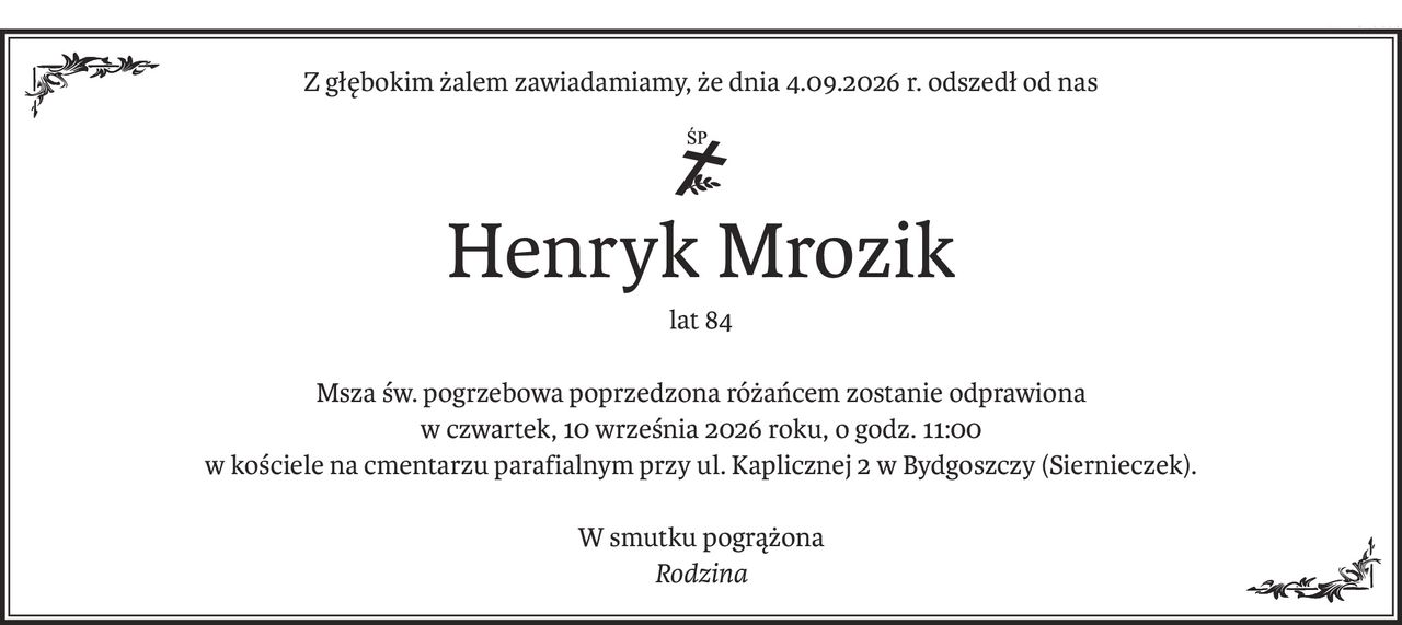 Z głębokim żalem zawiadamiamy, że dnia 4.09.2026 r. odszedł od nas

ś+p
Henryk Mrozik
lat 84
Msza św. pogrzebowa poprzedzona różańcem zostanie odprawiona
w czwartek, 10 września 2026 roku, o godz. 11:00
w kościele na cmentarzu parafialnym przy ul. Kaplicznej 2 w Bydgoszczy (Siernieczek).
W smutku pogrążona
Rodzina