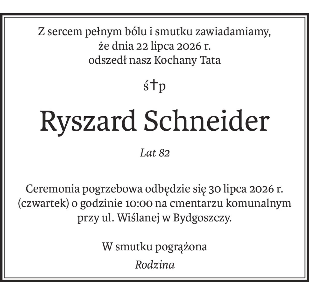 Z sercem pełnym bólu i smutku zawiadamiamy,
że dnia 22 lipca 2026 r.
odszedł nasz Kochany Tata
ś+p
Ryszard Schneider
Lat 82
Ceremonia pogrzebowa odbędzie się 30 lipca 2026 r. (czwartek) o godzinie 10:00 na cmentarzu komunalnym przy ul. Wiślanej w Bydgoszczy.
W smutku pogrążona
Rodzina