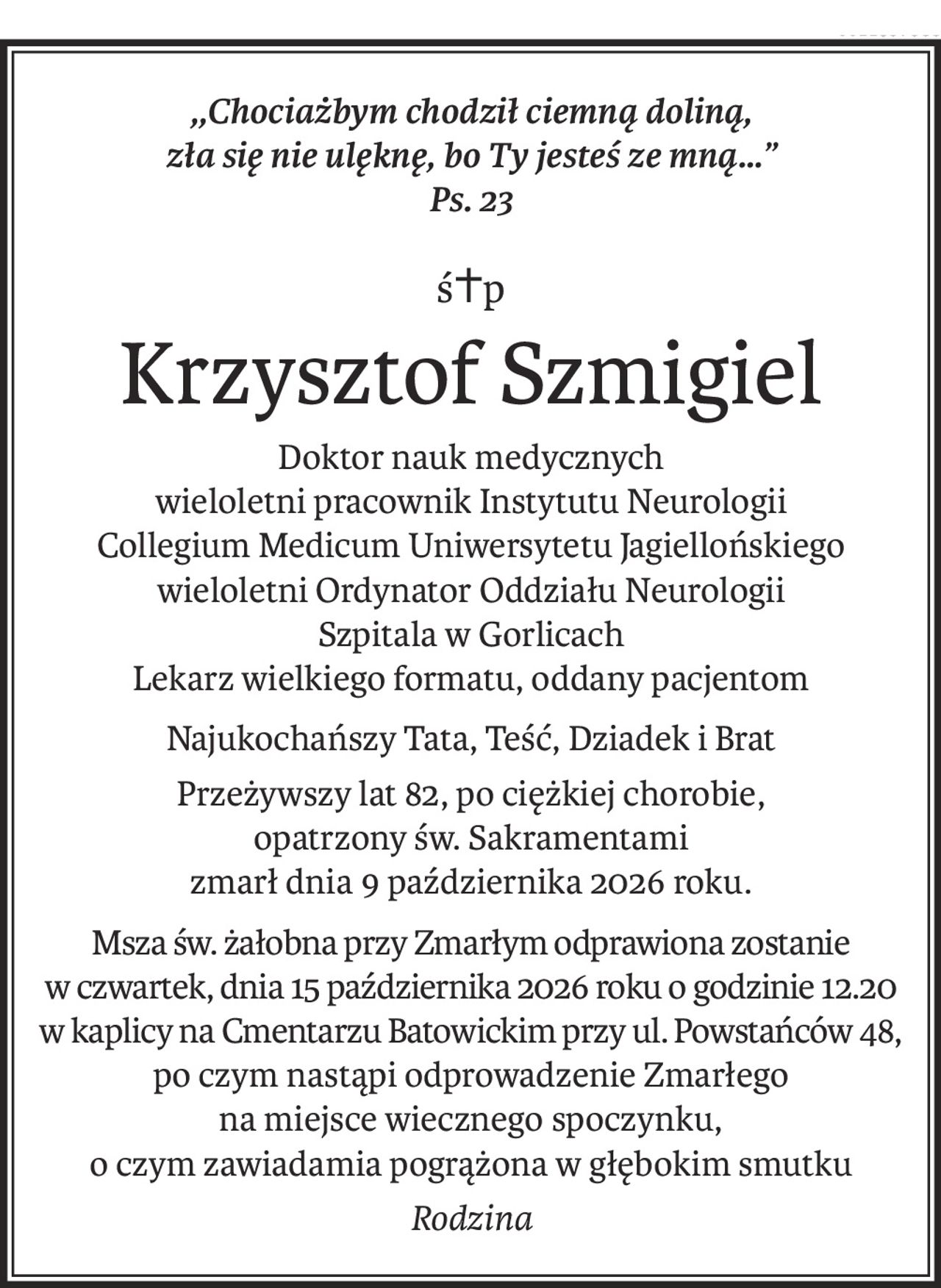 ,,Chociażbym chodził ciemną doliną,
zła się nie ulęknę, bo Ty jesteś ze mną…”
Ps. 23
ś+p
Krzysztof Szmigiel
Doktor nauk medycznych
wieloletni pracownik Instytutu Neurologii
Collegium Medicum Uniwersytetu Jagiellońskiego
wieloletni Ordynator Oddziału Neurologii
Szpitala w Gorlicach
Lekarz wielkiego formatu, oddany pacjentom
Najukochańszy Tata, Teść, Dziadek i Brat
Przeżywszy lat 82, po ciężkiej chorobie,
opatrzony św. Sakramentami
zmarł dnia 9 października 2026 roku.
Msza św. żałobna przy Zmarłym odprawiona zostanie
w czwartek, dnia 15 października 2026 roku o godzinie 12.20
w kaplicy na Cmentarzu Batowickim przy ul. Powstańców 48,
po czym nastąpi odprowadzenie Zmarłego
na miejsce wiecznego spoczynku,
o czym zawiadamia pogrążona w głębokim smutku
Rodzina