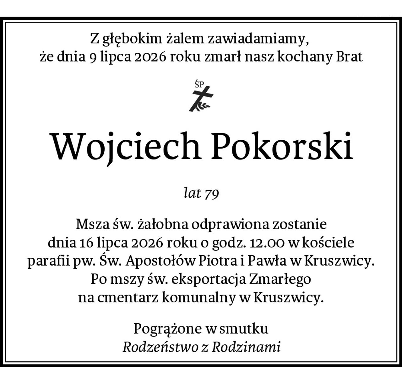 Z głębokim żalem zawiadamiamy, 
że dnia 9 lipca 2026 roku zmarł nasz kochany Brat
Wojciech Pokorski
lat 79
Msza św. żałobna odprawiona zostanie
dnia 16 lipca 2026 roku o godz. 12.00 w kościele
parafii pw. Św. Apostołów Piotra i Pawła w Kruszwicy.
Po mszy św. eksportacja Zmarłego
na cmentarz komunalny w Kruszwicy.
Pogrążone w smutku
Rodzeństwo z Rodzinami
