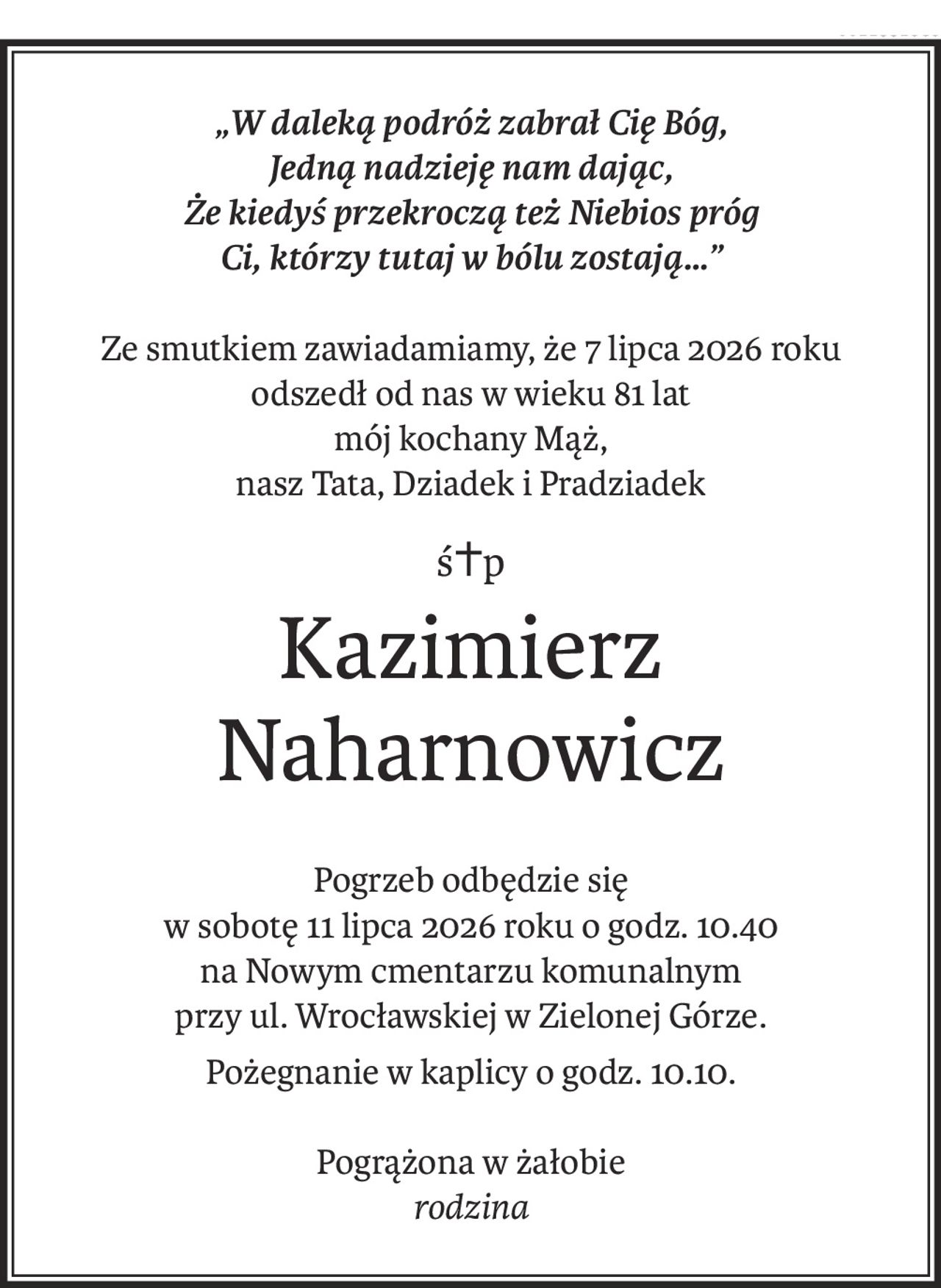 „W daleką podróż zabrał Cię Bóg,
Jedną nadzieję nam dając,
Że kiedyś przekroczą też Niebios próg
Ci, którzy tutaj w bólu zostają…”
Ze smutkiem zawiadamiamy, że 7 lipca 2026 roku
odszedł od nas w wieku 81 lat
mój kochany Mąż,
nasz Tata, Dziadek i Pradziadek
ś+p
Kazimierz Naharnowicz
Pogrzeb odbędzie się
w sobotę 11 lipca 2026 roku o godz. 10.40
na Nowym cmentarzu komunalnym
przy ul. Wrocławskiej w Zielonej Górze.
Pożegnanie w kaplicy o godz. 10.10.
Pogrążona w żałobie
rodzina