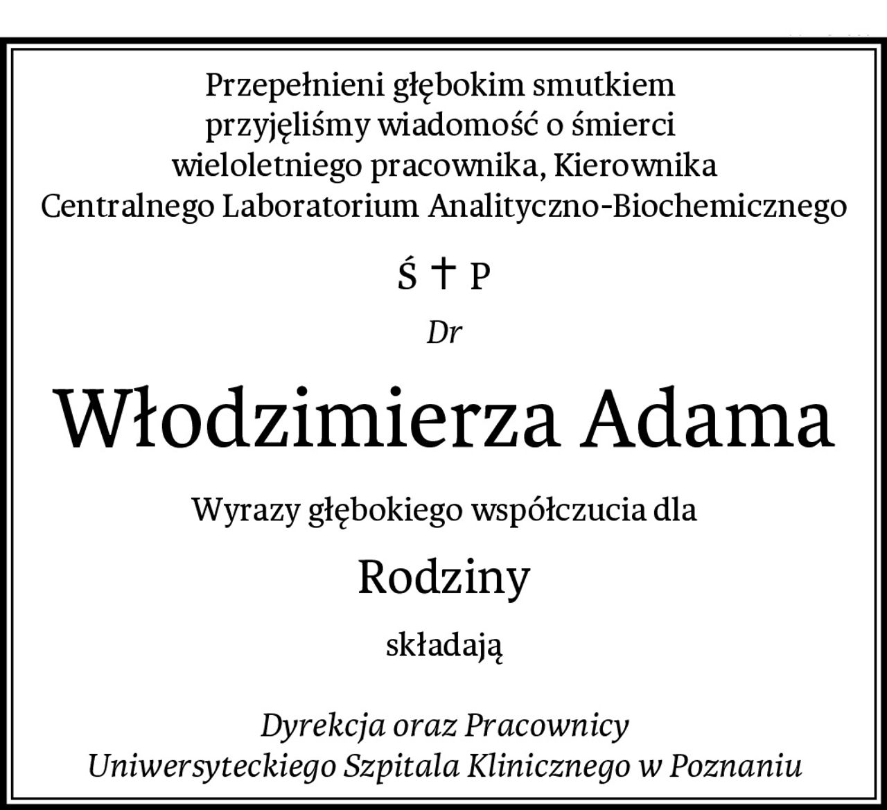 Przepełnieni głębokim smutkiem 
przyjęliśmy wiadomość o śmierci 
wieloletniego pracownika, Kierownika
Centralnego Laboratorium Analityczno-Biochemicznego
Dr
Włodzimierza Adama
Wyrazy głębokiego współczucia dla
Rodziny
składają

Dyrekcja oraz Pracownicy
Uniwersyteckiego Szpitala Klinicznego w Poznaniu