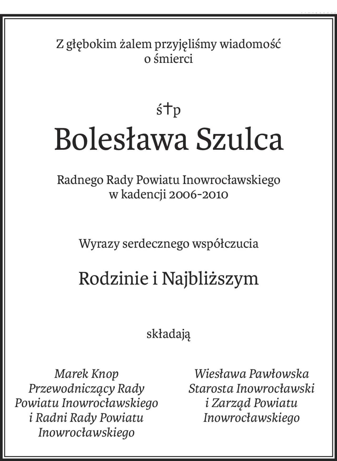 Z głębokim żalem przyjęliśmy wiadomość
o śmierci
ś+p
Bolesława Szulca
Radnego Rady Powiatu Inowrocławskiego
w kadencji 2006-2010
Wyrazy serdecznego współczucia
Rodzinie i Najbliższym
składają
Marek Knop
Przewodniczący Rady Powiatu Inowrocławskiego
i Radni Rady Powiatu Inowrocławskiego
Wiesława Pawłowska
Starosta Inowrocławski
i Zarząd Powiatu Inowrocławskiego