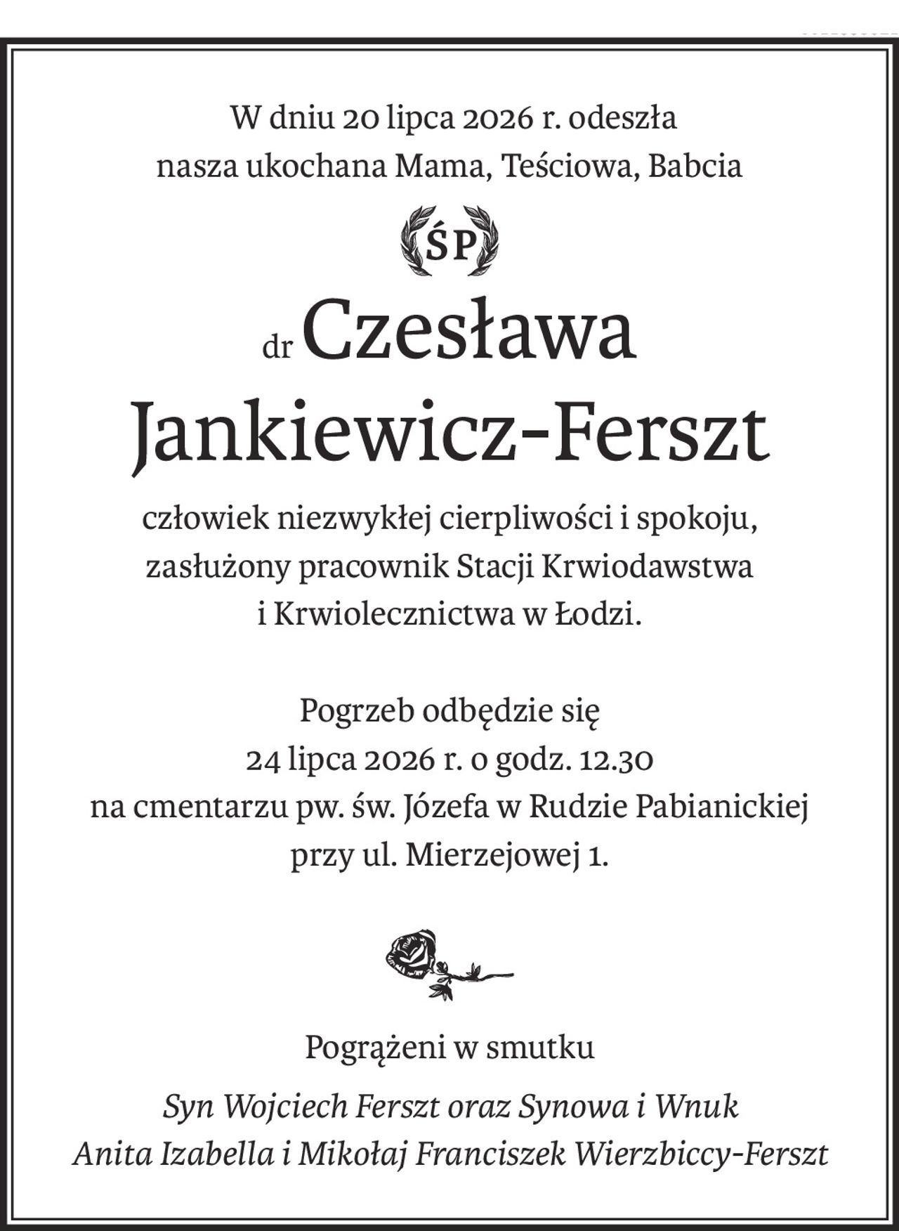 W dniu 20 lipca 2026 r. odeszła
nasza ukochana Mama, Teściowa, Babcia
Śp.
drCzesława
Jankiewicz-Ferszt
człowiek niezwykłej cierpliwości i spokoju, 
zasłużony pracownik Stacji Krwiodawstwa
i Krwiolecznictwa w Łodzi.
Pogrzeb odbędzie się
24 lipca 2026 r. o godz. 12.30 
na cmentarzu pw. św. Józefa w Rudzie Pabianickiej
przy ul. Mierzejowej 1.

Pogrążeni w smutku
Syn Wojciech Ferszt oraz Synowa i Wnuk 
Anita Izabella i Mikołaj Franciszek Wierzbiccy-Ferszt