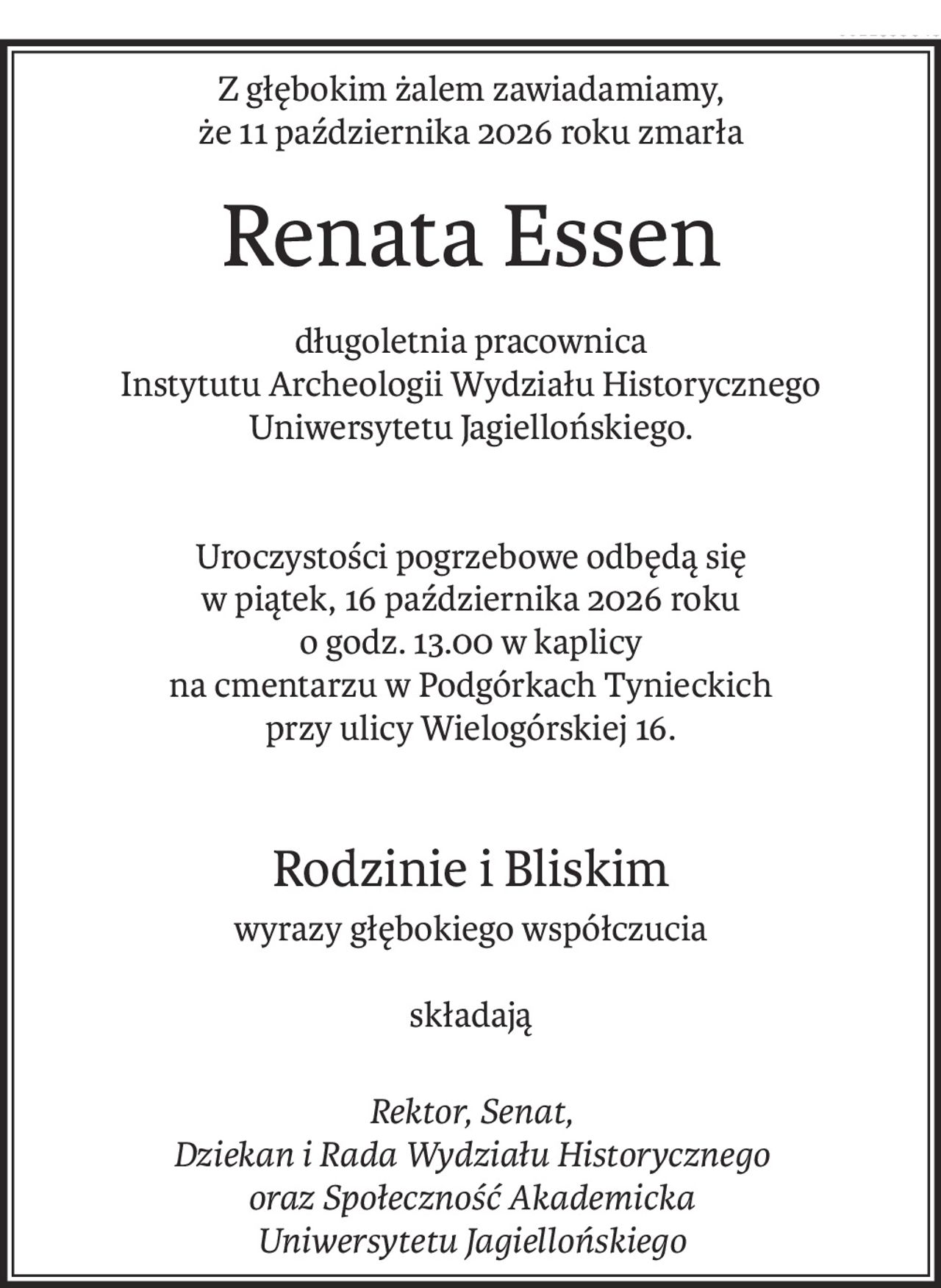 Z głębokim żalem zawiadamiamy,
że 11 października 2026 roku zmarła
Renata Essen
długoletnia pracownica
Instytutu Archeologii Wydziału Historycznego
Uniwersytetu Jagiellońskiego.
Uroczystości pogrzebowe odbędą się
w piątek, 16 października 2026 roku
o godz. 13.00 w kaplicy
na cmentarzu w Podgórkach Tynieckich
przy ulicy Wielogórskiej 16.
Rodzinie i Bliskim
wyrazy głębokiego współczucia
składają
Rektor, Senat,
Dziekan i Rada Wydziału Historycznego
oraz Społeczność Akademicka
Uniwersytetu Jagiellońskiego