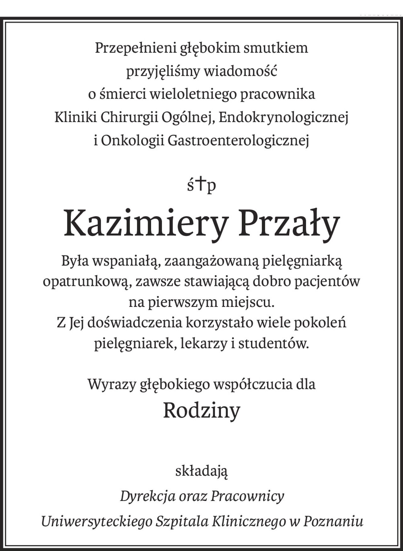 Przepełnieni głębokim smutkiem przyjęliśmy wiadomość

o śmierci wieloletniego pracownika Kliniki Chirurgii Ogólnej, Endokrynologicznej i Onkologii Gastroenterologicznej


ś. † p.


Kazimiery Przały


Była wspaniałą, zaangażowaną pielęgniarką opatrunową, zawsze stawiającym dobro pacjentów na pierwszym miejscu. Z Jej doświadczenia korzystało wiele pokoleń pielęgniarek, lekarzy i studentów.



Wyrazy głębokiego współczucia dla

Rodziny


składają

Dyrekcja oraz Pracownicy

Uniwersyteckiego Szpitala Klinicznego w Poznaniu