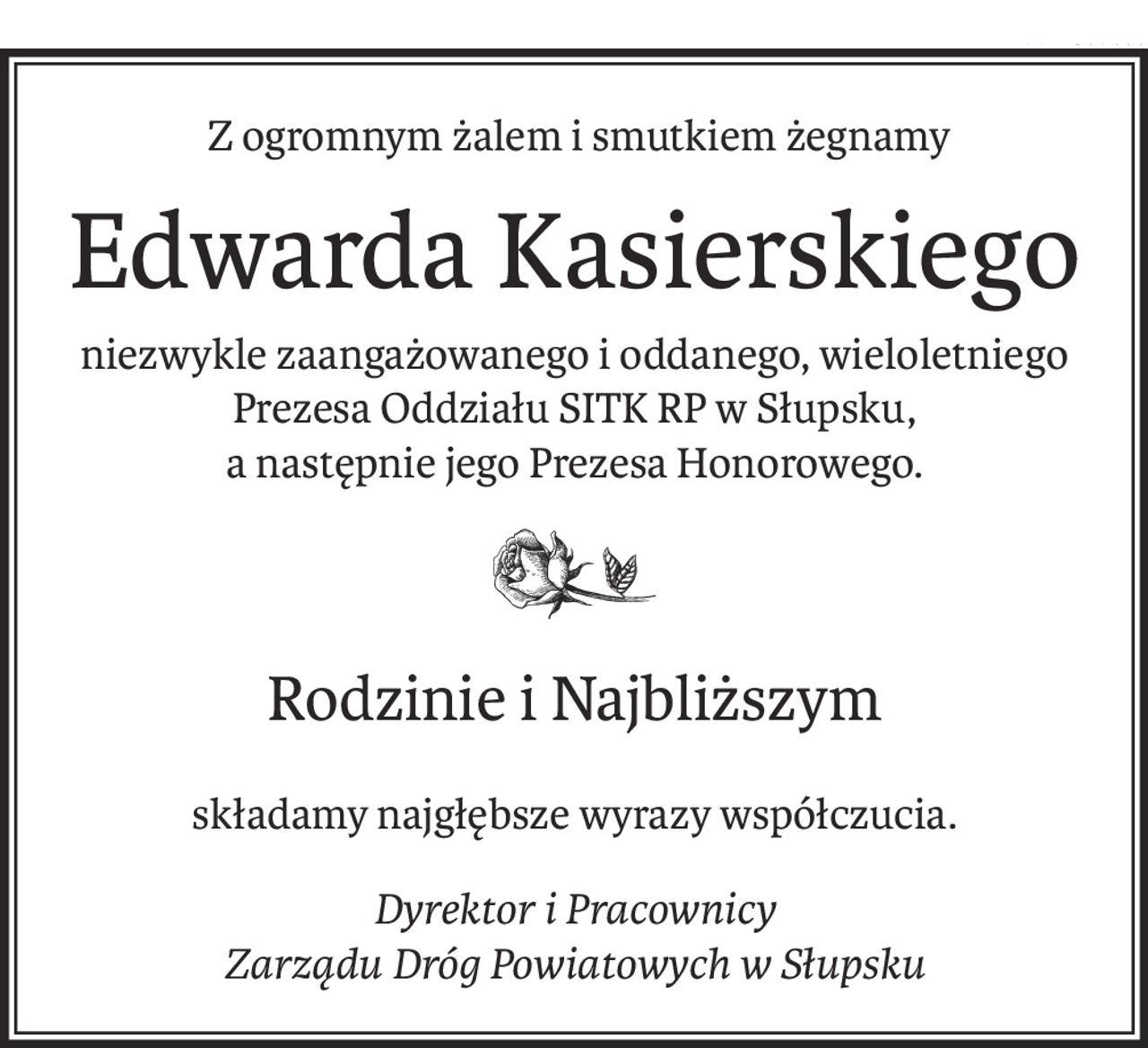 Z ogromnym żalem i smutkiem żegnamy
Edwarda Kasierskiego
niezwykle zaangażowanego i oddanego, wieloletniego
Prezesa Oddziału SITK RP w Słupsku,
a następnie jego Prezesa Honorowego.
Rodzinie i Najbliższym
składamy najgłębsze wyrazy współczucia.
Dyrektor i Pracownicy 
Zarządu Dróg Powiatowych w Słupsku