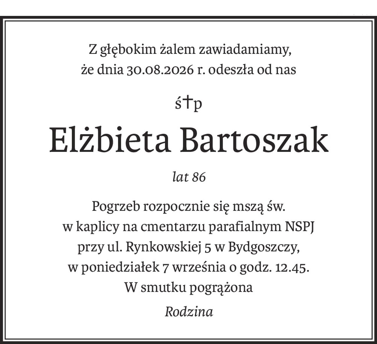Z głębokim żalem zawiadamiamy,
że dnia 30.08.2026 r. odeszła od nas
ś+p
Elżbieta Bartoszak
lat 86
Pogrzeb rozpocznie się mszą św.
w kaplicy na cmentarzu parafialnym NSPJ 
przy ul. Rynkowskiej 5 w Bydgoszczy,
w poniedziałek 7 września o godz. 12.45.
W smutku pogrążona
Rodzina