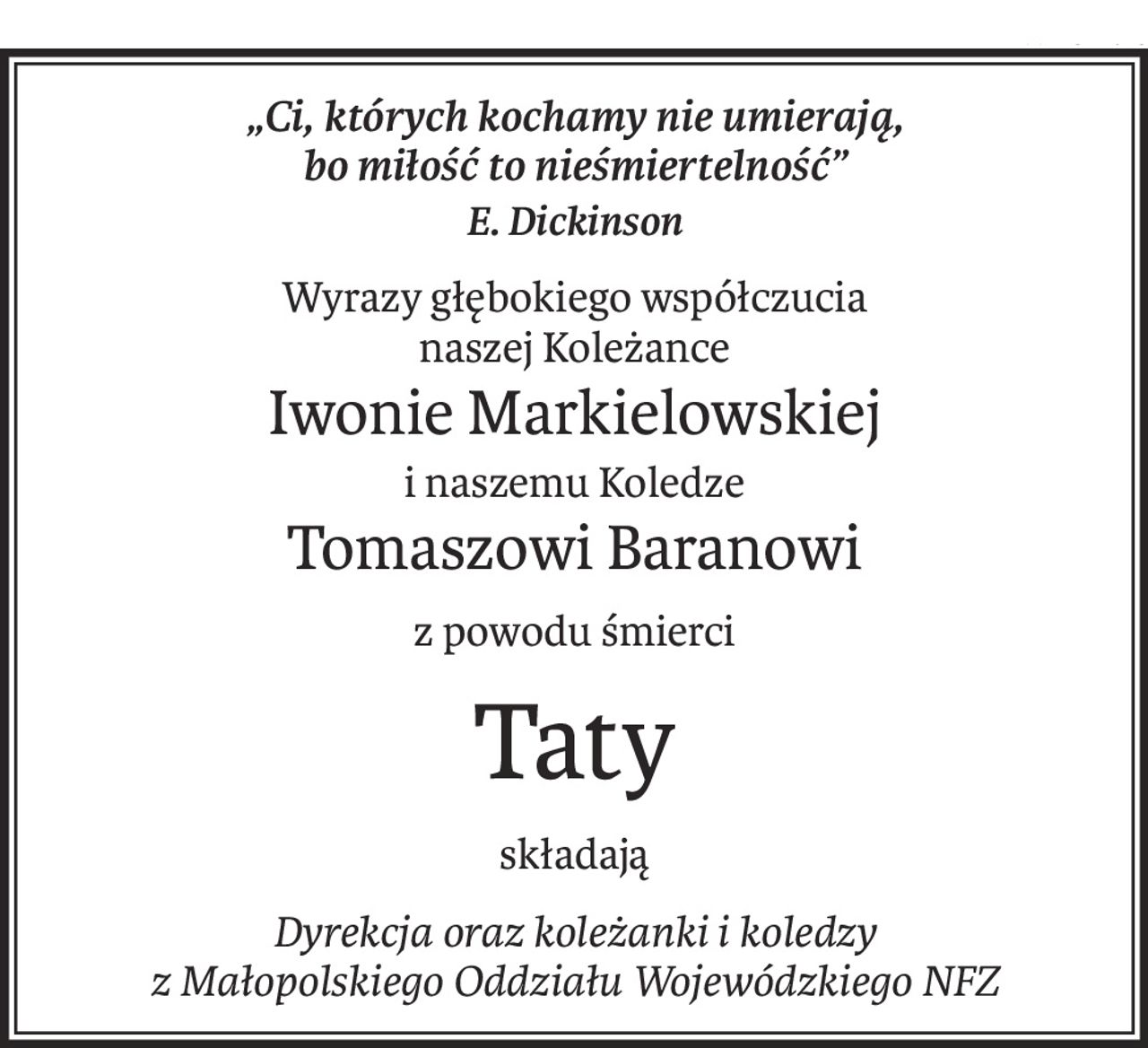 „Ci, których kochamy nie umierają, 
bo miłość to nieśmiertelność”
E. Dickinson
Wyrazy głębokiego współczucia 
naszej Koleżance
Iwonie Markielowskiej
i naszemu Koledze
Tomaszowi Baranowi
z powodu śmierci
Taty
składają
Dyrekcja oraz koleżanki i koledzy 
z Małopolskiego Oddziału Wojewódzkiego NFZ