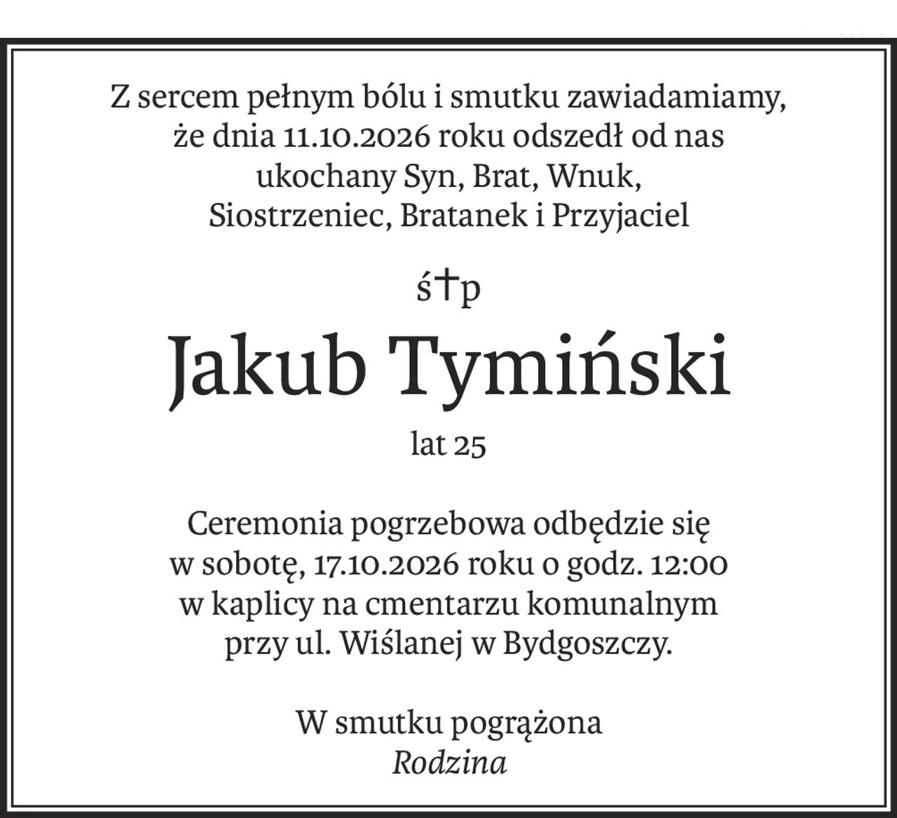 Z sercem pełnym bólu i smutku zawiadamiamy,
że dnia 11.10.2026 roku odszedł od nas
ukochany Syn, Brat, Wnuk,
Siostrzeniec, Bratanek i Przyjaciel
ś+p
Jakub Tymiński
lat 25
Ceremonia pogrzebowa odbędzie się
w sobotę, 17.10.2026 roku o godz. 12:00
w kaplicy na cmentarzu komunalnym
przy ul. Wiślanej w Bydgoszczy.
W smutku pogrążona
Rodzina
