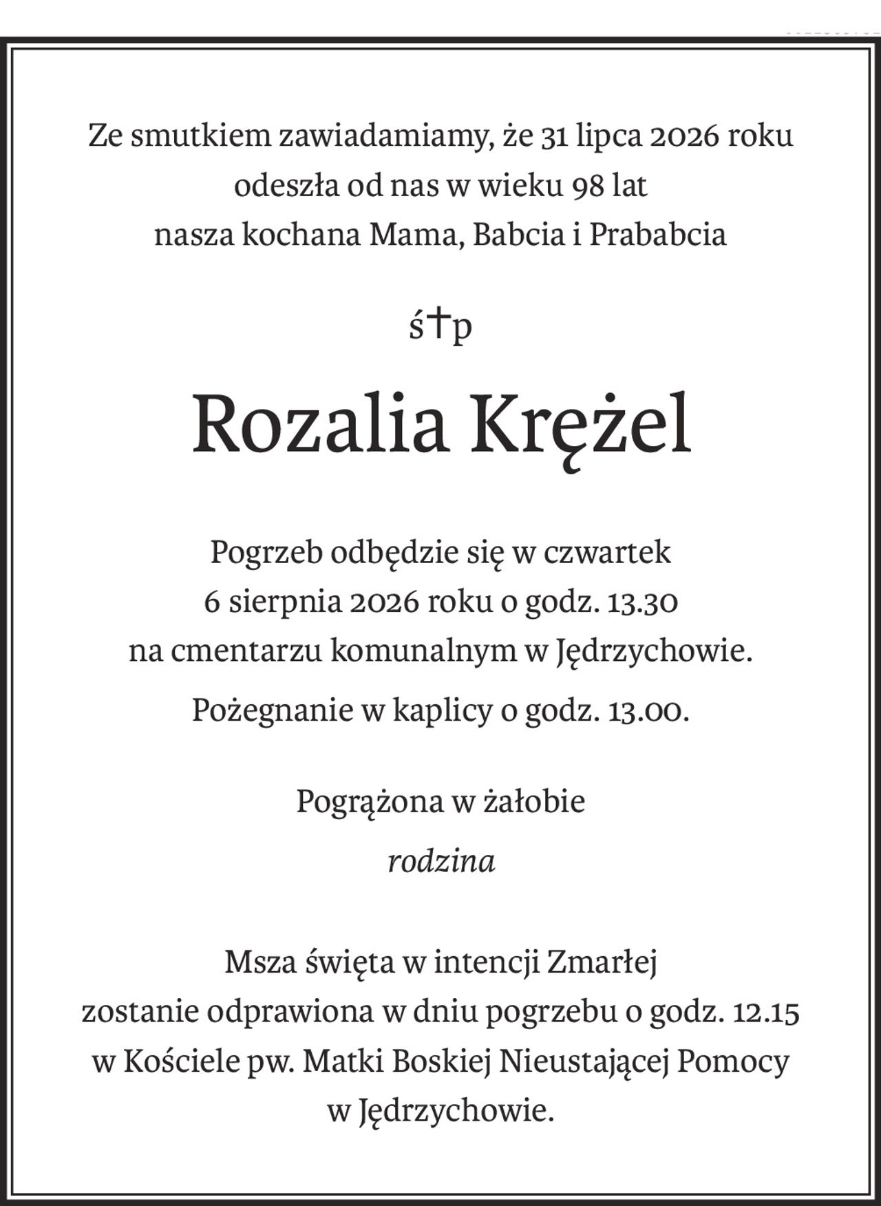 Ze smutkiem zawiadamiamy, że 31 lipca 2026 roku
odeszła od nas w wieku 98 lat
nasza kochana Mama, Babcia i Prababcia
ś+p
Rozalia Krężel
Pogrzeb odbędzie się w czwartek
6 sierpnia 2026 roku o godz. 13.30
na cmentarzu komunalnym w Jędrzychowie.
Pożegnanie w kaplicy o godz. 13.00.
Pogrążona w żałobie
rodzina
Msza święta w intencji Zmarłej
zostanie odprawiona w dniu pogrzebu o godz. 12.15
w Kościele pw. Matki Boskiej Nieustającej Pomocy w Jędrzychowie.