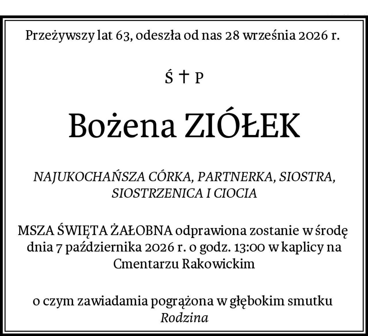 Przeżywszy lat 63, odeszła od nas 28 września 2026 r. 
Bożena ZIÓŁEK
NAJUKOCHAŃSZA CÓRKA, PARTNERKA, SIOSTRA, SIOSTRZENICA I CIOCIA
MSZA ŚWIĘTA ŻAŁOBNA odprawiona zostanie w środę 
dnia 7 października 2026 r. o godz. 13:00 w kaplicy na Cmentarzu Rakowickim
o czym zawiadamia pogrążona w głębokim smutku 
Rodzina
