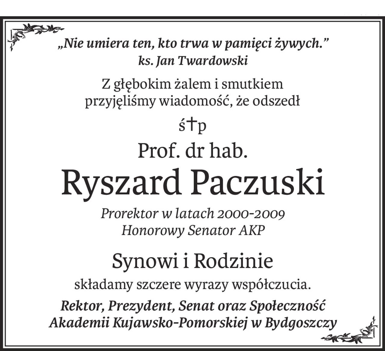 „Nie umiera ten, kto trwa w pamięci żywych.”
ks. Jan Twardowski
Z głębokim żalem i smutkiem 
przyjęliśmy wiadomość, że odszedł
ś+p
Prof. dr hab.
Ryszard Paczuski
Prorektor w latach 2000-2009 
Honorowy Senator AKP
Synowi i Rodzinie
składamy szczere wyrazy współczucia.
Rektor, Prezydent, Senat oraz Społeczność 
Akademii Kujawsko-Pomorskiej w Bydgoszczy