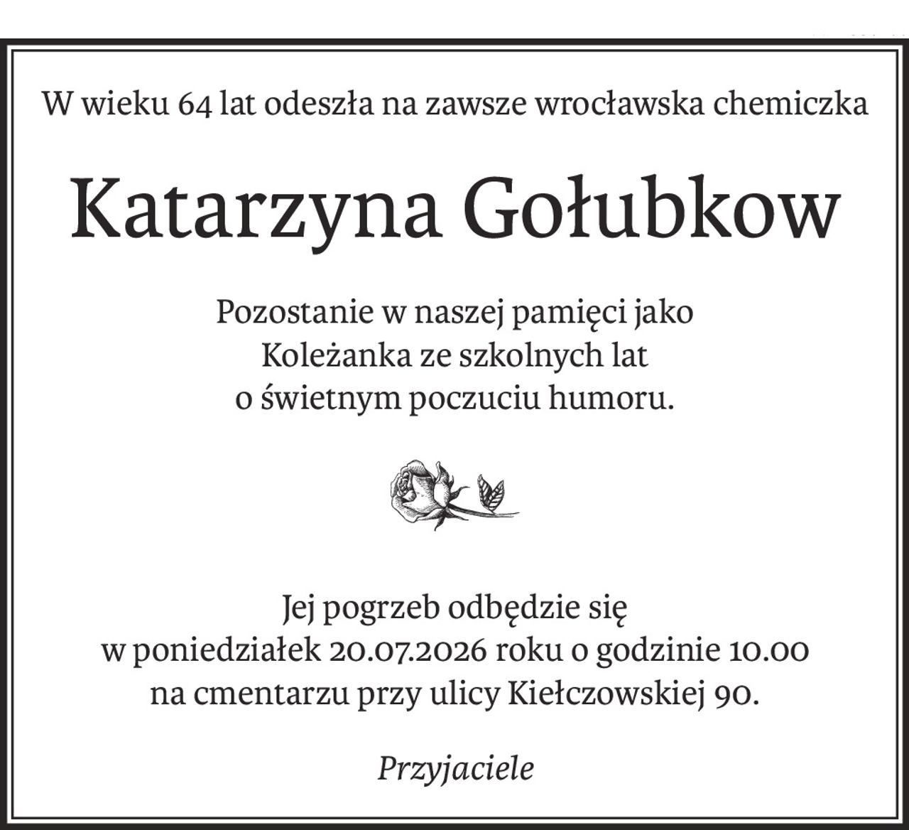 W wieku 64 lat odeszła na zawsze wrocławska chemiczka
Katarzyna Gołubkow
Pozostanie w naszej pamięci jako 
Koleżanka ze szkolnych lat
o świetnym poczuciu humoru.

Jej pogrzeb odbędzie się 
w poniedziałek 20.07.2026 roku o godzinie 10.00 
na cmentarzu przy ulicy Kiełczowskiej 90.
Przyjaciele