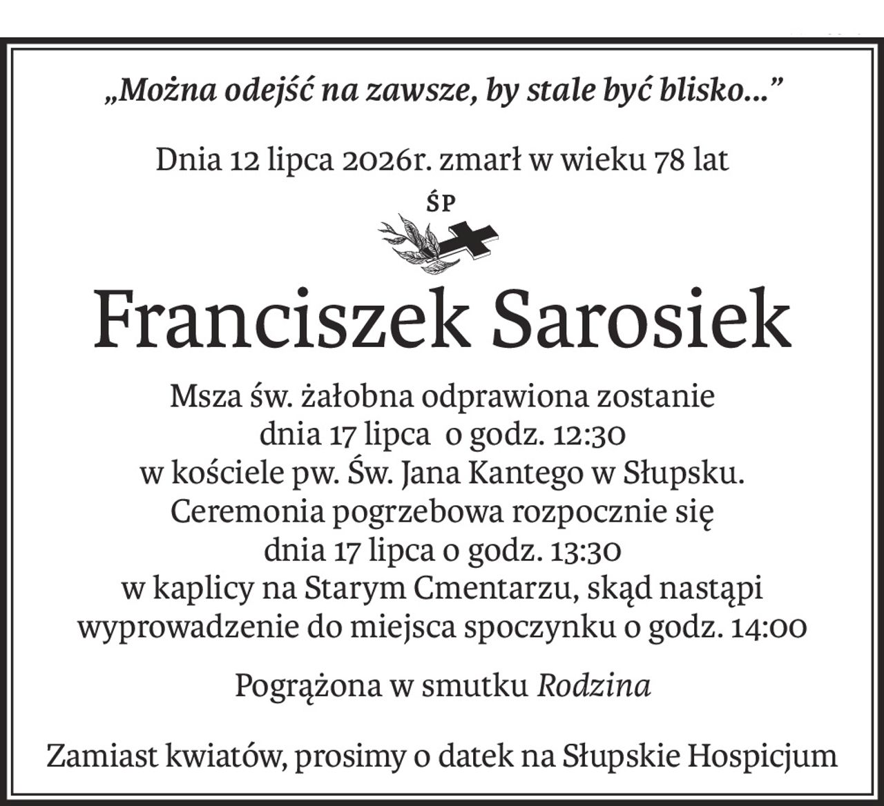 „Można odejść na zawsze, by stale być blisko...”
Dnia 12 lipca 2026r. zmarł w wieku 78 lat
śp.
Franciszek Sarosiek
Msza św. żałobna odprawiona zostanie 
dnia 17 lipca o godz. 12:30 
w kościele pw. Św. Jana Kantego w Słupsku.
Ceremonia pogrzebowa rozpocznie się 
dnia 17 lipca o godz. 13:30 
w kaplicy na Starym Cmentarzu, skąd nastąpi wyprowadzenie do miejsca spoczynku o godz. 14:00
Pogrążona w smutkuRodzina
Zamiast kwiatów, prosimy o datek na Słupskie Hospicjum